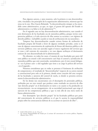 DESCENTRALIZACIÓN ADMINISTRATIVA Y “DESCENTRALIZACIÓN” CONSTITUCIONAL                              355


       Para algunos autores, y para nosotros, solo la primera es una descentraliza-
ción, vinculada a los principios de la organización administrativa, mientras que las
otras no lo son. Dice García Belaúnde: “la descentralización siempre se ha enten-
dido como administrativa, ya que, en rigor, el grueso del aparato del Estado es
administrativo y su labor es la de administrar”16.
       En el segundo caso no hay descentralización administrativa, aun cuando el
ente destinatario de las facultades sea de naturaleza pública, porque inviste com-
petencias públicas y el solo ejercicio de ellas someta su accionar a un régimen de
derecho público –ineludible cuando se trata de atribuciones de esa naturaleza–.
       Tampoco hay descentralización cuando existen formas de atribución de
facultades propias del Estado a favor de algunas entidades privadas, como es el
caso de algunos concesionarios de explotación de bienes del dominio público o de
servicios públicos; estas son ejercidas según el marco regulatorio del servicio que
se trate y del contrato de concesión y en caso alguno atribuyen al destinatario
carácter de ente descentralizado de la administración.
       No obstante, en todos los casos, el manejo de esas facultades por parte del
ente público no estatal o del concesionario caen bajo el control y jurisdicción de
naturaleza pública que está constituido, normalmente, por el ente estatal delegan-
te –en el primer caso– o del regulador que tiene a su cargo la policía del servicio
–en el segundo–.
       Nosotros entendemos que en todas se presenta el fenómeno de atribución
de competencias y el resultado de “descentralizarlas” respecto de su centro natural
o constitucional pero solo en la primera, donde existe creación del ente receptor
de las facultades y ejercicio del control de tutela, es donde se presenta estricta-
mente la descentralización administrativa.
       En las demás nos encontramos con el desempeño de potestades públicas,
atribuidas por un ente estatal, que produce como resultado un ejercicio de ellas
“por derecho propio” en el destinatario en tanto y en cuanto se ha producido un
reconocimiento –no un otorgamiento– de su necesidad institucional, que exige el
ejercicio de las competencias públicas y que va más allá de una mera razón de
buena administración.
       Este desempeño “por derecho propio” de las facultades públicas por parte
del concesionario de servicios públicos es el que le acarrea la responsabilidad
propia sobre las consecuencias dañosas de su accionar en ejercicio de ellas17.




16   G ARCÍA BELAÚNDE , cit. (n. 15), p. 4.
17   Ver nuestro Responsabilidad del Estado por el accionar del concesionario de servicios públicos, Depalma,
     (Buenos Aires, 1997).
 