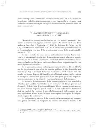 DESCENTRALIZACIÓN ADMINISTRATIVA Y “DESCENTRALIZACIÓN” CONSTITUCIONAL                                  359


ción o estrategia sino a una realidad sociopolítica que puede ser, o no, reconocida
formalmente en la Constitución, pero que en caso alguno debe su existencia a una
atribución de competencias por vía legal de descentralización producida desde un
centro concentrado.


                      IV. LA ATRIBUCIÓN CONSTITUCIONAL DE
                              “AUTONOMÍA FUNCIONAL”

       Nuestro texto constitucional reformado en 1994 atribuye autonomía “fun-
cional” a determinados órganos en forma expresa. Así ocurre en el caso de la
Auditoría General de la Nación (art. 85 CN), del Defensor del Pueblo (art. 86
CN) y del Ministerio Público (art. 120 CN). Consideramos que también lo hace
en forma implícita en el caso de los organismos de control de los servicios públi-
cos (art. 42 CN).
       Se trata –en todos los casos– de una atribución constitucional directa moti-
vada en la naturaleza técnico jurídica de su misión de control sobre otros organis-
mos creados por la misma constitución. Fundamentalmente encuentra su funda-
mento en la elemental regla que indica que el controlante no puede depender –en
modo alguno– del controlado.
       Es lo que ocurre, aunque no lo diga expresamente el texto del art. 42 CN,
con los organismos de control de los servicios públicos. Si bien la realidad nos
muestra que hoy la totalidad de los que se cuentan a nivel nacional han sido
creados por leyes o decretos del Poder Ejecutivo Nacional, atribuyéndoles carácter
de autarquías, consideramos que se trata de un error grave que acarrea importan-
tes consecuencias en la vigencia real y efectiva de la tarea de dichos órganos.
       La necesidad de independencia de los entes reguladores ha sido formulada y
defendida por Gordillo vinculándola a los principios del debido proceso más
elemental y de la división de poderes del Estado. “El que concede no debe contro-
lar” es la máxima propuesta por el autor y a la cual adherimos26. También la
doctrina española ha expresado la necesidad imperiosa de independencia de los
entes reguladores. Afirma Ariño Ortiz que “estos órganos deben gozar de indepen-
dencia respecto del Gobierno”27.
       La independencia respecto de los intereses de la empresa privada concesio-
naria parece una verdad de Perogrullo, no obstante ello desde la doctrina se ha



26   G ORDILLO, Tratado…, cit. (. 11), tomo 1, 5a edición, p. XV-3.
27   A RIÑO O RTIZ, Gaspar, Economía y Estado. Crisis y reforma del sector público, Marcial Pons, (Madrid, 1993),
     p. 379.
 