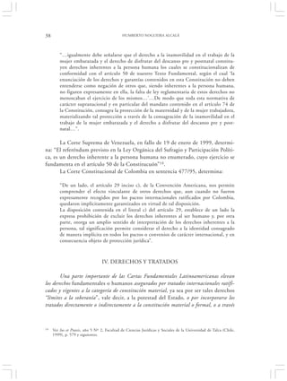 38                                            HUMBERTO NOGUEIRA ALCALÁ




         “…igualmente debe señalarse que el derecho a la inamovilidad en el trabajo de la
         mujer embarazada y el derecho de disfrutar del descanso pre y postnatal constitu-
         yen derechos inherentes a la persona humana los cuales se constitucionalizan de
         conformidad con el artículo 50 de nuestro Texto Fundamental, según el cual ‘la
         enunciación de los derechos y garantías contenidos en esta Constitución no deben
         entenderse como negación de otros que, siendo inherentes a la persona humana,
         no figuren expresamente en ella, la falta de ley reglamentaria de estos derechos no
         menoscaban el ejercicio de los mismos…’…De modo que toda esta normativa de
         carácter supranacional y en particular del mandato contenido en el artículo 74 de
         la Constitución, consagra la protección de la maternidad y de la mujer trabajadora,
         materializando tal protección a través de la consagración de la inamovilidad en el
         trabajo de la mujer embarazada y el derecho a disfrutar del descanso pre y post-
         natal…”.

       La Corte Suprema de Venezuela, en fallo de 19 de enero de 1999, determi-
na: “El referéndum previsto en la Ley Orgánica del Sufragio y Participación Políti-
ca, es un derecho inherente a la persona humana no enumerado, cuyo ejercicio se
fundamenta en el artículo 50 de la Constitucuón”14.
       La Corte Constitucional de Colombia en sentencia 477/95, determina:

         “De un lado, el artículo 29 inciso c), de la Convención Americana, nos permite
         comprender el efecto vinculante de otros derechos que, aun cuando no fueron
         expresamente recogidos por los pactos internacionales ratificados por Colombia,
         quedaron implícitamente garantizados en virtud de tal disposición.
         La disposición contenida en el literal c) del artículo 29, establece de un lado la
         expresa prohibición de excluir los derechos inherentes al ser humano y, por otra
         parte, otorga un amplio sentido de interpretación de los derechos inherentes a la
         persona, tal significación permite considerar el derecho a la identidad consagrado
         de manera implícita en todos los pactos o convenios de carácter internacional, y en
         consecuencia objeto de protección jurídica”.



                                  IV. DERECHOS Y TRATADOS

       Una parte importante de las Cartas Fundamentales Latinoamericanas elevan
los derechos fundamentales o humanos asegurados por tratados internacionales ratifi-
cados y vigentes a la categoría de constitución material, ya sea por ser tales derechos
“límites a la soberanía”, vale decir, a la potestad del Estado, o por incorporarse los
tratados directamente o indirectamente a la constitución material o formal, o a través



14   Ver Ius et Praxis, año 5 Nº 2, Facultad de Ciencias Jurídicas y Sociales de la Universidad de Talca (Chile,
     1999), p. 579 y siguientes.
 