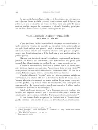 362                                           ALEJANDRO PÉREZ HUALDE




      La autonomía funcional reconocida por la Constitución en estos casos, ya
sea en los que hemos señalado en forma explícita como aquel de los servicios
públicos, en que se encuentra en forma implícita, tiene una razón de técnica
constitucional para asegurar los controles que la misma ha diseñado y que respon-
den a la alta determinación de la política constituyente del país.


                  V. LOS SUJETOS DE LA DESCENTRALIZACIÓN.
                             DESCONCENTRACIÓN

       Como ya dijimos, la descentralización de competencias administrativas es-
tatales supone la existencia de facultades de naturaleza pública concentradas en
una sede donde radican esos poderes. Implica, asimismo, la existencia de dos
entidades públicas estatales con personería suficiente como para ser –recíproca-
mente– uno depositario originario de las facultades, y otro, destinatario de ellas
para su ejercicio.
       Hay una parte depositaria natural –normalmente constitucional– de las com-
petencias, con facultad para transmitirlas, y otra destinataria de ellas que las ejerce
porque le han sido atribuidas a través del medio que el orden normativo prevé.
       Cuando la transferencia de facultades se produce dentro del mismo ente,
entre distintos órganos pertenecientes a “una misma y única persona pública” 33,
no se produce una descentralización sino una desconcentración34. El ente no se
despoja de facultad alguna sino que las moviliza dentro de sí mismo.
       Cuando hablamos de “órganos”, entre los cuales se producen traslados de
competencias, nos estamos refiriendo a movimientos dentro del mismo ente. El
“órgano” administrativo carece de personería jurídica, de patrimonio propio, etc.
En otras palabras, “hay muchas formas de desconcentrar, pero cualesquiera que
sean sus modos, ellas siempre implican que el centro mantiene la última palabra,
sin despojarse de atribución decisoria alguna”35.
       Señala Ábalos con acierto que “en la desconcentración se configura una
relación ínter orgánica; mientras que la descentralización plantea siempre una
relación entre sujetos estatales, tratándose de una relación ínter administrativa”36.
       El ente descentralizado, receptor de las facultades que se “descentralizan”,
guarda –entonces– una relación de sujeción o dependencia hacia el ente descen-


33   L AUBADÈRE, VENEZIA G AUDEMET, cit. (10), t. 1, p. 122.
34   F IORINI, Bartolomé A., Derecho administrativo, t. I, 2a edición, act., reimp., Abeledo-Perrot, (Buenos
     Aires, 1995), p. 156.
35   GARCÍA BELAÚNDE, Distribución…, cit. (15), p. 4.
36   ÁBALOS , cit. (14), p. 153.
 
