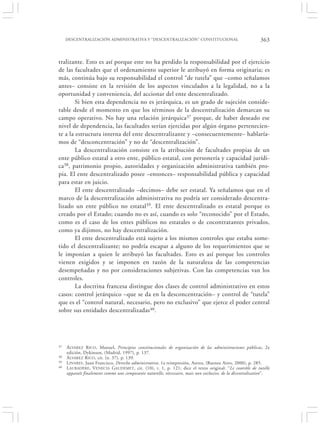 DESCENTRALIZACIÓN ADMINISTRATIVA Y “DESCENTRALIZACIÓN” CONSTITUCIONAL                                  363


tralizante. Esto es así porque este no ha perdido la responsabilidad por el ejercicio
de las facultades que el ordenamiento superior le atribuyó en forma originaria; es
más, continúa bajo su responsabilidad el control “de tutela” que –como señalamos
antes– consiste en la revisión de los aspectos vinculados a la legalidad, no a la
oportunidad y conveniencia, del accionar del ente descentralizado.
        Si bien esta dependencia no es jerárquica, es un grado de sujeción conside-
rable desde el momento en que los términos de la descentralización demarcan su
campo operativo. No hay una relación jerárquica37 porque, de haber deseado ese
nivel de dependencia, las facultades serían ejercidas por algún órgano pertenecien-
te a la estructura interna del ente descentralizante y –consecuentemente– hablaría-
mos de “desconcentración” y no de “descentralización”.
        La descentralización consiste en la atribución de facultades propias de un
ente público estatal a otro ente, público estatal, con personería y capacidad jurídi-
ca38, patrimonio propio, autoridades y organización administrativa también pro-
pia. El ente descentralizado posee –entonces– responsabilidad pública y capacidad
para estar en juicio.
        El ente descentralizado –decimos– debe ser estatal. Ya señalamos que en el
marco de la descentralización administrativa no podría ser considerado descentra-
lizado un ente público no estatal39. El ente descentralizado es estatal porque es
creado por el Estado; cuando no es así, cuando es solo “reconocido” por el Estado,
como es el caso de los entes públicos no estatales o de cocontratantes privados,
como ya dijimos, no hay descentralización.
        El ente descentralizado está sujeto a los mismos controles que estaba some-
tido el descentralizante; no podría escapar a alguno de los requerimientos que se
le imponían a quien le atribuyó las facultades. Esto es así porque los controles
vienen exigidos y se imponen en razón de la naturaleza de las competencias
desempeñadas y no por consideraciones subjetivas. Con las competencias van los
controles.
        La doctrina francesa distingue dos clases de control administrativo en estos
casos: control jerárquico –que se da en la desconcentración– y control de “tutela”
que es el “control natural, necesario, pero no exclusivo” que ejerce el poder central
sobre sus entidades descentralizadas40.




37   Á LVAREZ RICO , Manuel, Principios constitucionales de organización de las administraciones públicas, 2a
     edición, Dykinson, (Madrid, 1997), p. 137.
38   Á LVAREZ R ICO , cit. (n. 37), p. 139.
39   L INARES , Juan Francisco, Derecho administrativo, 1a reimpresión, Astrea, (Buenos Aires, 2000), p. 285.
40   L AUBADÈRE , VENECIA GAUDEMET, cit. (10), t. 1, p. 121; dice el texto original: “Le contrôle de tutelle
     apparaît finalement comme une composante naturelle, nècessaire, mais non exclusive, de la dècentralisation”.
 