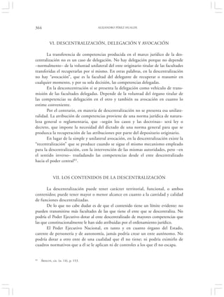 364                                   ALEJANDRO PÉREZ HUALDE




           VI. DESCENTRALIZACIÓN, DELEGACIÓN Y AVOCACIÓN

       La transferencia de competencias producida en el marco jurídico de la des-
centralización no es un caso de delegación. No hay delegación porque no depende
–normalmente– de la voluntad unilateral del ente originario titular de las facultades
transferidas el recuperarlas por sí mismo. En otras palabras, en la descentralización
no hay “avocación”, que es la facultad del delegante de recuperar o reasumir en
cualquier momento, y por su sola decisión, las competencias delegadas.
       En la desconcentración sí se presenta la delegación como vehículo de trans-
misión de las facultades delegadas. Depende de la voluntad del órgano titular de
las competencias su delegación en el otro y también su avocación en cuanto lo
estime conveniente.
       Por el contrario, en materia de descentralización no se presenta esa unilate-
ralidad. La atribución de competencias proviene de una norma jurídica de natura-
leza general o reglamentaria, que –según los casos y las doctrinas– será ley o
decreto, que impone la necesidad del dictado de una norma general para que se
produzca la recuperación de las atribuciones por parte del depositario originario.
       En lugar de la simple y unilateral avocación, en la descentralización existe la
“recentralización” que se produce cuando se sigue el mismo mecanismo empleado
para la descentralización, con la intervención de las mismas autoridades, pero –en
el sentido inverso– trasladando las competencias desde el ente descentralizado
hacia el poder central41.


              VII. LOS CONTENIDOS DE LA DESCENTRALIZACIÓN

       La descentralización puede tener carácter territorial, funcional, o ambos
contenidos; puede tener mayor o menor alcance en cuanto a la cantidad y calidad
de funciones descentralizadas.
       De lo que no cabe dudar es de que el contenido tiene un límite evidente: no
pueden transmitirse más facultades de las que tiene el ente que se descentraliza. No
podría el Poder Ejecutivo dotar al ente descentralizado de mayores competencias que
las que constitucionalmente le han sido atribuidas por el ordenamiento jurídico.
       El Poder Ejecutivo Nacional, en tanto y en cuanto órgano del Estado,
carente de personería y de autonomía, jamás podría crear un ente autónomo. No
podría dotar a otro ente de una cualidad que él no tiene; ni podría eximirlo de
cuadros normativos que a él se le aplican ni de controles a los que él no escapa.


41   ÁBALOS , cit. (n. 14), p. 153.
 