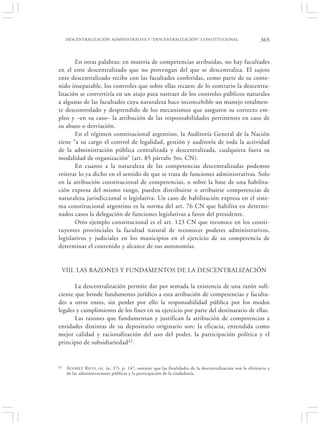 DESCENTRALIZACIÓN ADMINISTRATIVA Y “DESCENTRALIZACIÓN” CONSTITUCIONAL                                     365


       En otras palabras: en materia de competencias atribuidas, no hay facultades
en el ente descentralizado que no provengan del que se descentraliza. El sujeto
ente descentralizado recibe con las facultades conferidas, como parte de su conte-
nido inseparable, los controles que sobre ellas recaen; de lo contrario la descentra-
lización se convertiría en un atajo para sustraer de los controles públicos naturales
a algunas de las facultades cuya naturaleza hace inconcebible un manejo totalmen-
te descontrolado y desprendido de los mecanismos que aseguren su correcto em-
pleo y –en su caso– la atribución de las responsabilidades pertinentes en caso de
su abuso o desviación.
       En el régimen constitucional argentino, la Auditoría General de la Nación
tiene “a su cargo el control de legalidad, gestión y auditoría de toda la actividad
de la administración pública centralizada y descentralizada, cualquiera fuera su
modalidad de organización” (art. 85 párrafo 3ro. CN).
       En cuanto a la naturaleza de las competencias descentralizadas podemos
reiterar lo ya dicho en el sentido de que se trata de funciones administrativas. Solo
en la atribución constitucional de competencias, o sobre la base de una habilita-
ción expresa del mismo rango, pueden distribuirse o atribuirse competencias de
naturaleza jurisdiccional o legislativa. Un caso de habilitación expresa en el siste-
ma constitucional argentino es la norma del art. 76 CN que habilita en determi-
nados casos la delegación de funciones legislativas a favor del presidente.
       Otro ejemplo constitucional es el art. 123 CN que reconoce en los consti-
tuyentes provinciales la facultad natural de reconocer poderes administrativos,
legislativos y judiciales en los municipios en el ejercicio de su competencia de
determinar el contenido y alcance de sus autonomías.


 VIII. LAS RAZONES Y FUNDAMENTOS DE LA DESCENTRALIZACIÓN

       La descentralización permite dar por sentada la existencia de una razón sufi-
ciente que brinde fundamento jurídico a esta atribución de competencias y faculta-
des a otros entes, sin perder por ello la responsabilidad pública por los modos
legales y cumplimiento de los fines en su ejercicio por parte del destinatario de ellas.
       Las razones que fundamentan y justifican la atribución de competencias a
entidades distintas de su depositario originario son: la eficacia, entendida como
mejor calidad y racionalización del uso del poder, la participación política y el
principio de subsidiariedad42.


42   Á LVAREZ R ICO , cit. (n. 37), p. 147, sostiene que las finalidades de la descentralización son la eficiencia y
     de las administraciones públicas y la participación de la ciudadanía.
 