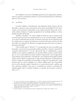 366                                           ALEJANDRO PÉREZ HUALDE




       En realidad se trata de las finalidades genéricas de la organización adminis-
trativa en general, perseguidas mediante la activación del principio de subsidiarie-
dad en el caso concreto.

8.1      La eficacia

       La mejor calidad y racionalización, que podríamos llamar eficacia, del uso
del poder se presenta como consecuencia de la mayor proximidad del ente desti-
natario con las personas involucradas en una misma situación fáctica que se pre-
tende ordenar mediante el empleo apropiado de las facultades públicas, es decir,
dotadas de poder del Estado.
       También contribuye a la mejor calidad el hecho de que la existencia del
ente destinatario permite una especialización en el uso de las facultades recibidas
ya sea que la atribución fuera de tipo territorial o funcional. El ente depositario de
las competencias se organiza internamente en función del mejor ejercicio de ellas
orientado a los objetivos de eficiencia a cumplir bajo pena de incurrir en abuso o
desviación de poder43.
       Cabe recordar que la “eficacia”44 es “un principio de raíces no jurídicas que
ha pasado a convertirse en un principio jurídico específico, natural y esencial de la
actuación administrativa”45. Es una observación que se complementa en gran
medida con la moderna realidad que nos presenta Sabino Cassese cuando afirma
que ya “no es el procedimiento el que modula la negociación, sino la negociación
la que plasma el procedimiento”, llevándonos a una administración pública donde
“pasan a primer plano la negociación en lugar del procedimiento, la libertad de las
formas en lugar de la tipicidad, el intercambio en lugar de la ponderación”; todas
prácticas que “no serían aceptables si no valiese también para estas el postulado
por el cual la decisión según el derecho no es menos discrecional o política que
otras decisiones públicas, salvo que es controlada por criterios o principios de
segundo grado como la consulta recíproca, el consenso de las partes, la motiva-
ción, etc.”46.




43   Ver nuestro Desviación de poder y globalización, en I.E.D.A., Estudios de Derecho Administrativo IX, El
     procedimiento administrativo en la República Argentina, Dike, (Mendoza, 2003), p. 267 y ss.
44   El diccionario de la Real Academia Española define a “eficiencia” como la “capacidad de disponer de
     alguien o de algo para conseguir un efecto determinado”; mientras que “eficacia” es definida como la
     “capacidad de lograr el efecto que se desea o se espera”.
45   ÁLVAREZ RICO , cit. (37), p. 159.
46   CASSESE , Sabino, La crisis del Estado, Lexis Nexis, Abeledo-Perrot, (Buenos Aires, 2003), p. 157.
 