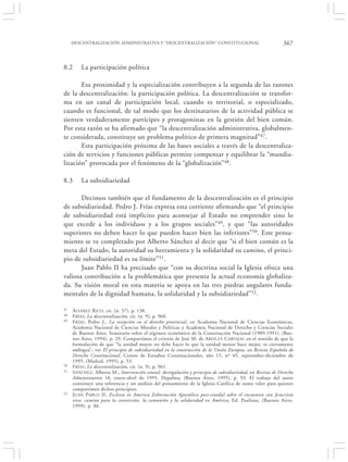 DESCENTRALIZACIÓN ADMINISTRATIVA Y “DESCENTRALIZACIÓN” CONSTITUCIONAL                                    367


8.2      La participación política

       Esa proximidad y la especialización contribuyen a la segunda de las razones
de la descentralización: la participación política. La descentralización se transfor-
ma en un canal de participación local, cuando es territorial, o especializado,
cuando es funcional, de tal modo que los destinatarios de la actividad pública se
sienten verdaderamente partícipes y protagonistas en la gestión del bien común.
Por esta razón se ha afirmado que “la descentralización administrativa, globalmen-
te considerada, constituye un problema político de primera magnitud”47.
       Esta participación próxima de las bases sociales a través de la descentraliza-
ción de servicios y funciones públicas permite compensar y equilibrar la “mundia-
lización” provocada por el fenómeno de la “globalización”48.

8.3      La subsidiariedad

       Decimos también que el fundamento de la descentralización es el principio
de subsidiariedad. Pedro J. Frías expresa esta corriente afirmando que “el principio
de subsidiariedad está implícito para aconsejar al Estado no emprender sino lo
que excede a los individuos y a los grupos sociales”49, y que “las autoridades
superiores no deben hacer lo que pueden hacer bien las inferiores”50. Este pensa-
miento se ve completado por Alberto Sánchez al decir que “si el bien común es la
meta del Estado, la autoridad su herramienta y la solidaridad su camino, el princi-
pio de subsidiariedad es su límite”51.
       Juan Pablo II ha precisado que “con su doctrina social la Iglesia ofrece una
valiosa contribución a la problemática que presenta la actual economía globaliza-
da. Su visión moral en esta materia se apoya en las tres piedras angulares funda-
mentales de la dignidad humana, la solidaridad y la subsidiariedad”52.

47   Á LVAREZ R ICO , cit. (n. 37), p. 138.
48   F RÍAS , La descentralización, cit. (n. 9), p. 960.
49   F RÍAS , Pedro J., La recepción en el derecho provincial, en Academia Nacional de Ciencias Económicas,
     Academia Nacional de Ciencias Morales y Políticas y Academia Nacional de Derecho y Ciencias Sociales
     de Buenos Aires, Seminario sobre el régimen económico de la Constitución Nacional (1989-1991), (Bue-
     nos Aires, 1994), p. 29. Compartimos el criterio de José M. de AREILZA C ARVAJAL en el sentido de que la
     formulación de que “la unidad mayor no debe hacer lo que la unidad menor hace mejor, es ciertamente
     ambigua”; ver El principio de subsidiariedad en la construcción de la Unión Europea, en Revista Española de
     Derecho Constitucional, Centro de Estudios Constitucionales, año 15, nº 45, septiembre-diciembre de
     1995, (Madrid, 1995), p. 53.
50   F RÍAS , La descentralización, cit. (n. 9), p. 961.
51   S ÁNCHEZ, Alberto M., Intervención estatal, desregulación y principio de subsidiariedad, en Revista de Derecho
     Administrativo 18, enero-abril de 1995, Depalma, (Buenos Aires, 1995), p. 93. El trabajo del autor
     constituye una referencia y un análisis del pensamiento de la Iglesia Católica de sumo valor para quienes
     compartimos dichos principios.
52   J UAN P ABLO II, Ecclesia in America Exhortación Apostólica post-sinodal sobre el encuentro con Jesucristo
     vivo, camino para la conversión, la comunión y la solidaridad en América, Ed. Paulinas, (Buenos Aires,
     1999), p. 86.
 