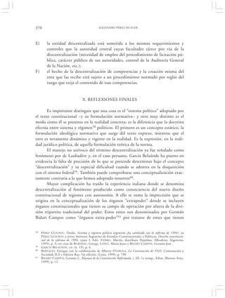 370                                            ALEJANDRO PÉREZ HUALDE




E)       la entidad descentralizada está sometida a los mismos requerimientos y
         controles que la autoridad central cuyas facultades ejerce por vía de la
         descentralización (necesidad de empleo del procedimiento de licitación pú-
         blica, carácter público de sus autoridades, control de la Auditoría General
         de la Nación, etc.);
F)       el hecho de la descentralización de competencias y la creación misma del
         ente que las recibe está sujeto a un procedimiento normado por reglas del
         rango que exija el contenido de esas competencias.


                                   X. REFLEXIONES FINALES

       Es importante distinguir que una cosa es el “sistema político” adoptado por
el texto constitucional –y su formulación normativa– y otro muy distinto es el
modo como él se presenta en la realidad concreta; es la diferencia que la doctrina
efectúa entre sistema y régimen58 políticos. El primero es un concepto estático, la
formulación ideológica normativa que surge del texto expreso, mientras que el
otro es netamente dinámico y vigente en la realidad. Es la expresión, en la reali-
dad jurídico política, de aquella formulación teórica de la norma.
       El manejo no unívoco del término descentralización ya fue señalado como
fenómeno por de Laubadère y, en el caso peruano, García Belaúnde ha puesto en
evidencia la falta de precisión de lo que se pretende determinar bajo el concepto
“descentralización” y su especial dificultad cuando se adentra en la disquisición
con el sistema federal59. También puede comprobarse una conceptualización exac-
tamente contraria a la que hemos adoptado nosotros60.
       Mayor complicación ha traído la experiencia italiana donde se denomina
descentralización al fenómeno producido como consecuencia del nuevo diseño
constitucional de regiones con autonomía. A ello se suma la imprecisión que se
origina en la conceptualización de los órganos “extrapoder” donde se incluyen
órganos constitucionales que tienen su campo de operación por afuera de la divi-
sión tripartita tradicional del poder. Estos entes son denominados por Germán
Bidart Campos como “órganos extra-poder”61 por tratarse de entes que tienen


58   P ÉREZ G UILHOU, Dardo, Sistema y régimen político argentino ¿ha cambiado con la reforma de 1994?, en
     P ÉREZ GUILHOU y otros, Instituto Argentino de Estudios Constitucionales y Políticos, Derecho constitucio-
     nal de la reforma de 1994, tomo I, Edit. F IERRO , Martín, distribuye Depalma, (Mendoza, Argentina,
     1995), p. 3; ver citas de B URDEAU , George, L ÓPEZ, Mario Justo y BIDART CAMPOS , Germán José.
59   GARCÍA BELAÚNDE, cit. (n. 15), p. 4.
60   BERNALES, Enrique con la colaboración de Alberto OTÁROLA, La Constitución de 1933. Constitución y
     Sociedad, ICS y Editora Rao, 5ta edición, (Lima, 1999), p. 790.
61   BIDART C AMPOS, Germán J., Manual de la Constitución Reformada, t. III, 1a reimp., Ediar, (Buenos Aires,
     1999), p. 12.
 