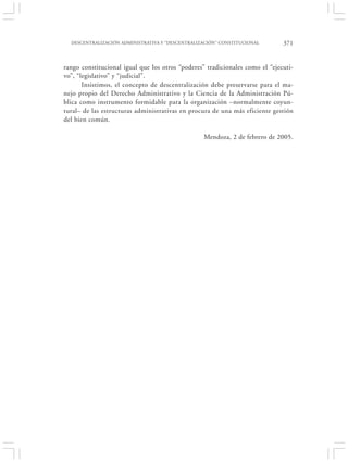 DESCENTRALIZACIÓN ADMINISTRATIVA Y “DESCENTRALIZACIÓN” CONSTITUCIONAL       371


rango constitucional igual que los otros “poderes” tradicionales como el “ejecuti-
vo”, “legislativo” y “judicial”.
       Insistimos, el concepto de descentralización debe preservarse para el ma-
nejo propio del Derecho Administrativo y la Ciencia de la Administración Pú-
blica como instrumento formidable para la organización –normalmente coyun-
tural– de las estructuras administrativas en procura de una más eficiente gestión
del bien común.

                                                  Mendoza, 2 de febrero de 2005.
 