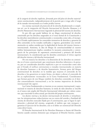 LOS DERECHOS FUNDAMENTALES Y LOS DERECHOS HUMANOS                      39


de la categoría de derechos implícitos, formando parte del plexo de derechos material-
mente constitucionales, independientemente de la posición que se tenga sobre el rango
de los tratados internacionales en el orden jurídico interno.
        Los sistemas nacionales de protección de los derechos fundamentales se comple-
tan así, con la integración del Derecho Internacional de Derechos Humanos y el
derecho Humanitario Internacional, logrando la plenitud del sistema de derechos.
        Es por ello que puede hablarse de un bloque constitucional de derechos,
constituido por los derechos asegurados en el texto formal de la Constitución y
los derechos materialmente constitucionales y reconocidos como tales, al incorpo-
rar el Estado explícitamente los contenidos normativos de derechos y garantías de
ellos contenidos en los tratados ratificados y vigentes, generándose una retroali-
mentación en ambos sentidos por la duplicidad de fuentes del sistema (interna e
internacional). Asimismo, la idea de bloque de constitucionalidad en nuestro
ámbito latinoamericano implica considerar la necesaria armonización y conver-
gencia de los principios de supremacía constitucional y primacía del derecho
internacional y la consideración que los derechos constituyen el vértice superior
del derecho interno y del derecho internacional.
        De esta manera los derechos o la dimensión de los derechos no conteni-
das en el texto constitucional, que constituyen derechos inherentes a la perso-
na, por ser considerados derechos implícitos o por ser reconocidos como tales
por el Estado al ratificar convenciones o tratados internacionales en materia
de derechos humanos o de derecho humanitario, forman parte del bloque
constitucional de derechos en la medida que mejoren el contenido de los
derechos o los garanticen en mejor forma, sin dañar o afectar el contenido de
los ya explícitamente reconocidos en la Carta Fundamental. Consideramos
que forman parte de este bloque también los derechos contenidos en el dere-
cho consuetudinario internacional y en las normas imperativas de derecho
internacional (Ius cogens).
        Las Cartas Fundamentales se insertan en un contexto internacional y supra-
nacional en materia de derechos humanos, la tutela de tales derechos se inscribe
en el marco más amplio del Derecho Internacional informado por valores comu-
nes, que trasciende la esfera estatal, por decisión del propio constituyente.
        Las fuentes internas y las fuentes internacionales de derechos se retroalimen-
tan, las interpretaciones reduccionistas van en contra del sentido y finalidad del
sistema de derechos esenciales fijado por el constituyente, que es lograr la opti-
mización y plenitud del sistema, acogiendo el ámbito que más enriquece y
garantiza el ejercicio de los derechos, este es el deber ser existencial del Derecho
como diría Cossio.
        El Derecho Internacional de los Derechos Humanos es fuente del Derecho
Interno cuando contiene elementos que enriquecen al Derecho Interno, cuando
 