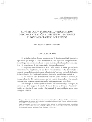 CONSTITUCIÓN ECONÓMICA Y REGULACIÓN: DESCONCENTRACIÓN Y DESCENTRALIZA-                                       373
                                   CIÓN…


                                                                                 Corpus Iuris Regionis Revista Jurídica
                                                                     Regional y Subregional Andina (Edición especial)
                                                                              6 (Iquique, Chile, 2006) pp. 373 - 378




      CONSTITUCIÓN ECONÓMICA Y REGULACIÓN:
     DESCONCENTRACIÓN Y DESCENTRALIZACIÓN DE
          FUNCIONES CLÁSICAS DEL ESTADO


                                JOSÉ ANTONIO RAMÍREZ ARRAYÁS*




                                        I. INTRODUCCIÓN?

       El artículo explica algunos elementos de la institucionalidad económica
regulatoria que recoge la Carta Fundamental y la legislación complementaria,
como bloque de constitucionalidad en estas materias. Aborda desafíos hermenéu-
ticos y la organización de nuevas entidades “parajurisdiccionales”.
       El bloque de constitucionalidad de la Carta Política de 1980, que define la
institucionalidad regulatoria, en sus bases fundamentales, se ha desarrollado a
partir de los ya clásicos principios de subsidiariedad1 activo y pasivo, la definición
de las finalidades del Estado y el derecho a desarrollar actividades económicas.
       Es así como el Texto Fundamental contiene, como norma de apertura, la
conceptualización del reconocimiento de los cuerpos intermedios y la garantía
constitucional para que puedan desarrollar sus fines propios y específicos.
       Sin embargo, el Constituyente se esmera en aceptar la carga axiológica de
los fines que debe asegurar el Estado, de modo de que la dirección –“indirizzi”–
política se vincula al bien común y la igualdad de oportunidades, entre otros
conceptos valóricos.



*    Abogado. Doctor en Derecho “Cum Laude” Universidad Complutense. Profesor de Derecho Constitucio-
     nal del Programa de Postítulo de la Pontificia Universidad Católica de Chile. Profesor de Derecho Consti-
     tucional de la Universidad Central.
1    Según se recoge por SILVA B ASCUÑÁN , Alejandro, por el cauce de los cuerpos intermedios se expresa toda
     la riqueza y variedad de la estructura social y de la dinámica de la comunidad nacional; Tratado de Derecho
     Constitucional. Editorial Jurídica de Chile, (Santiago, 1997), p. 47.
 