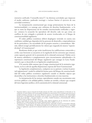 376                                         JOSÉ ANTONIO RAMÍREZ ARRAYÁS




nistrativo unificado (“ventanilla única”)5, las distintas actividades que impactan
el medio ambiente, pudiendo restringir e incluso limitar el ejercicio de una
actividad económica.
       La interpretación constitucional que recoge primeramente las bases de la
institucionalidad y se sumerge ante colisiones de derechos fundamentales –a lo
que se suma las disposiciones de los tratados internacionales ratificados y vigen-
tes– enmarca la actuación los operadores del derecho cada vez que exista un
conflicto de este triángulo o pirámide de actores involucrados en el bloque de
constitucionalidad regulatoria.
       El orden público económico deberá desplegarse teniendo en cuenta una
cambiante realidad que dependerá de los procesos de desarrollo y emprendimiento
de los particulares y las necesidades de los propios usuarios y consumidores. Ade-
más, deberá recoger periódicamente los valores que resguarda de manera “suprain-
dividual” el Constituyente6.
       Resaltemos desde ya que serán insuficientes las codificaciones comerciales y
civiles cuyo horizonte se encuentra en la regulación de los convenios que emanan,
como supuesto general, de la autonomía de la voluntad contractual. Podrán servir
de manera subsidiaria o complementaria, pero necesariamente subordinados a la
supremacía constitucional del bloque regulatorio que consagra la Carta Funda-
mental y que se desarrolla en su legislación complementaria.
       A lo anterior debe sumarse que el rango constitucional de la normativa regu-
latoria, no lo es solo de aquellas disposiciones expresas del Texto Constitucional.
       La legislación complementaria, cualquiera sea su quórum e incluso la potes-
tad reglamentaria7 tendrá la calidad de formar parte del bloque de constitucionali-
dad del orden público económico regulatorio cuando se aborden tópicos que
desarrollan a las instituciones o derechos fundamentales en estas materias.
       La interpretación de las normas, especialmente cuando nos encontramos ante
servicios públicos o de utilidad pública, tendrán un sentido y alcance que escapará
del mero logicismo jurídico y de la autonomía de la voluntad contractual.



5   Anotamos desde ya que la situación de Estado unitario de Chile centra especialmente la discusión en “la
    atribución al centro político de las principales facultades de intervención en la economía que preservan la
    unidad económica nacional, lo que marca diferencia respecto a los Estados federales o de Comunidades
    Autónomas o de Regionalismos acentuados como sucede en la experiencia norteamericana según explica
    Tomás de la QUADRA – S ALCEDO J ANINI, en su libro, Unidad Económica y Descentralización Política,
    Editorial Tirant Lo Blanch, (2004), p. 26 y ss.
6   Sobre el particular las notas sobre el mercado como régimen legislativo de las relaciones de cambio;
    Natalino IRTI , L’ordine giuridico del mercado. Editorial Laterza, (2004), p. 111 y ss.
7   Sin perjuicio de su caso advertir que como señala la doctrina, siguiendo a G ARCÍA DE ENTERRÍA, Eduardo
    y FERNÁNDEZ , Tomás Ramón, La Absoluta prioridad de la ley, expresión de la voluntad de la comunidad
    respecto al reglamento, expresión de la voluntad subalterna de la administración, Editorial Thomsom, (2004),
    p. 238.
 