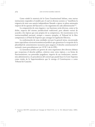 378                                     JOSÉ ANTONIO RAMÍREZ ARRAYÁS




       Como señaló la sentencia de la Corte Constitucional Italiana, estas nuevas
instituciones responden al modelo por el cual en diversos sectores se “manifiesta la
exigencia de tener una autoría independiente llamada a operar en plena autonomía
respecto de los aparatos del Ejecutivo y a los organismos de cada administración”12.
       La composición de estos órganos y sus funciones serán diversas, como se ha
dicho, respecto del sistema jurisdiccional tradicional, pero además variará de
acuerdo a los tópicos que sean propios de su competencia. Así encontramos en la
institucionalidad nacional, siempre a manera ejemplar, al Tribunal de la libre
competencia o al Panel de Expertos que consagra la Legislación Eléctrica.
       La conformación de estas entidades será por lo general mixta, encontrando
tanto especialistas técnicos/económicos/jurídicos que garanticen la recepción de la
pluralidad de conocimientos necesarios para asegurar el derecho constitucional al
racional y justo procedimiento (art 19 Nº 3 de la CPE).
       La naturaleza jurídica sui generis de estos organismos abre diversos debates
que recepciona el derecho público, relativos entre otros tópicos, a su forma de
funcionamiento, sus potestades juzgadoras, imperio de sus resoluciones, autono-
mía administrativa y la procedencia del control que pueda hacer la Corte Suprema
como titular de la Superintendencia que le entrega el Constituyente o como
Tribunal de Casación.




12   Sentencia 482/1995 comentado por Giuseppe de VERGOTTINI , cit. (n. 10), Editorial Cedam, (2004),
     p. 551.
 