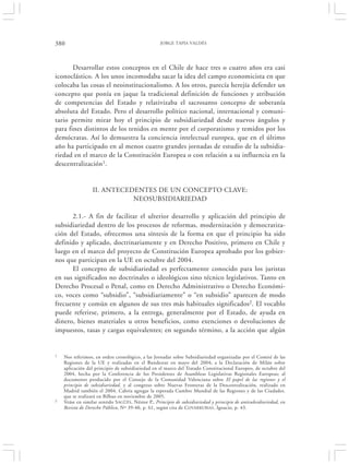 380                                                 JORGE TAPIA VALDÉS




       Desarrollar estos conceptos en el Chile de hace tres o cuatro años era casi
iconoclástico. A los unos incomodaba sacar la idea del campo economicista en que
colocaba las cosas el neoinstitucionalismo. A los otros, parecía herejía defender un
concepto que ponía en jaque la tradicional definición de funciones y atribución
de competencias del Estado y relativizaba el sacrosanto concepto de soberanía
absoluta del Estado. Pero el desarrollo político nacional, internacional y comuni-
tario permite mirar hoy el principio de subsidiariedad desde nuevos ángulos y
para fines distintos de los tenidos en mente por el corporatismo y temidos por los
demócratas. Así lo demuestra la conciencia intelectual europea, que en el último
año ha participado en al menos cuatro grandes jornadas de estudio de la subsidia-
riedad en el marco de la Constitución Europea o con relación a su influencia en la
descentralización1.


                  II. ANTECEDENTES DE UN CONCEPTO CLAVE:
                             NEOSUBSIDIARIEDAD

      2.1.- A fin de facilitar el ulterior desarrollo y aplicación del principio de
subsidiariedad dentro de los procesos de reformas, modernización y democratiza-
ción del Estado, ofrecemos una síntesis de la forma en que el principio ha sido
definido y aplicado, doctrinariamente y en Derecho Positivo, primero en Chile y
luego en el marco del proyecto de Constitución Europea aprobado por los gobier-
nos que participan en la UE en octubre del 2004.
      El concepto de subsidiariedad es perfectamente conocido para los juristas
en sus significados no doctrinales o ideológicos sino técnico legislativos. Tanto en
Derecho Procesal o Penal, como en Derecho Administrativo o Derecho Económi-
co, voces como “subsidio”, “subsidiariamente” o “en subsidio” aparecen de modo
frecuente y común en algunos de sus tres más habituales significados2. El vocablo
puede referirse, primero, a la entrega, generalmente por el Estado, de ayuda en
dinero, bienes materiales u otros beneficios, como exenciones o devoluciones de
impuestos, tasas y cargas equivalentes; en segundo término, a la acción que algún


1   Nos referimos, en orden cronológico, a las Jornadas sobre Subsidiariedad organizadas por el Comité de las
    Regiones de la UE y realizadas en el Bundesrat en mayo del 2004; a la Declaración de Milán sobre
    aplicación del principio de subsidiariedad en el marco del Tratado Constitucional Europeo, de octubre del
    2004, hecha por la Conferencia de los Presidentes de Asambleas Legislativas Regionales Europeas; al
    documento producido por el Consejo de la Comunidad Valenciana sobre El papel de las regiones y el
    principio de subsidiariedad, y al congreso sobre Nuevas Fronteras de la Descentralización, realizado en
    Madrid también el 2004. Cabría agregar la esperada Cumbre Mundial de las Regiones y de las Ciudades.
    que se realizará en Bilbao en noviembre de 2005.
2   Veáse en similar sentido S AGÜÉS , Néstor P., Principio de subsidiariedad y principio de antisubsidiariedad, en
    Revista de Derecho Público, Nº 39-40, p. 61, según cita de C OVARRUBIAS , Ignacio, p. 43.
 