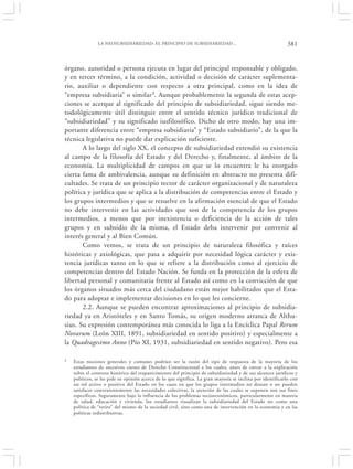 LA NEOSUBSIDIARIEDAD: EL PRINCIPIO DE SUBSIDIARIEDAD…                                        381


órgano, autoridad o persona ejecuta en lugar del principal responsable y obligado,
y en tercer término, a la condición, actividad o decisión de carácter suplementa-
rio, auxiliar o dependiente con respecto a otra principal, como en la idea de
“empresa subsidiaria” o similar3. Aunque probablemente la segunda de estas acep-
ciones se acerque al significado del principio de subsidiariedad, sigue siendo me-
todológicamente útil distinguir entre el sentido técnico jurídico tradicional de
“subsidiariedad” y su significado iusfilosófico. Dicho de otro modo, hay una im-
portante diferencia entre “empresa subsidiaria” y “Estado subsidiario”, de la que la
técnica legislativa no puede dar explicación suficiente.
       A lo largo del siglo XX, el concepto de subsidiariedad extendió su existencia
al campo de la filosofía del Estado y del Derecho y, finalmente, al ámbito de la
economía. La multiplicidad de campos en que se lo encuentra le ha otorgado
cierta fama de ambivalencia, aunque su definición en abstracto no presenta difi-
cultades. Se trata de un principio rector de carácter organizacional y de naturaleza
política y jurídica que se aplica a la distribución de competencias entre el Estado y
los grupos intermedios y que se resuelve en la afirmación esencial de que el Estado
no debe intervenir en las actividades que son de la competencia de los grupos
intermedios, a menos que por inexistencia o deficiencia de la acción de tales
grupos y en subsidio de la misma, el Estado deba intervenir por convenir al
interés general y al Bien Común.
       Como vemos, se trata de un principio de naturaleza filosófica y raíces
históricas y axiológicas, que pasa a adquirir por necesidad lógica carácter y exis-
tencia jurídicas tanto en lo que se refiere a la distribución como al ejercicio de
competencias dentro del Estado Nación. Se funda en la protección de la esfera de
libertad personal y comunitaria frente al Estado así como en la convicción de que
los órganos situados más cerca del ciudadano están mejor habilitados que el Esta-
do para adoptar e implementar decisiones en lo que les concierne.
       2.2. Aunque se pueden encontrar aproximaciones al principio de subsidia-
riedad ya en Aristóteles y en Santo Tomás, su origen moderno arranca de Althu-
sius. Su expresión contemporánea más conocida lo liga a la Encíclica Papal Rerum
Novarum (León XIII, 1891, subsidiariedad en sentido positivo) y especialmente a
la Quadragesimo Anno (Pío XI, 1931, subsidiariedad en sentido negativo). Pero esa

3   Estas nociones generales y comunes podrían ser la razón del tipo de respuesta de la mayoría de los
    estudiantes de sucesivos cursos de Derecho Constitucional a los cuales, antes de entrar a la explicación
    sobre el contexto histórico del reaparecimiento del principio de subsidiariedad y de sus alcances jurídicos y
    políticos, se les pide su opinión acerca de lo que significa. La gran mayoría se inclina por identificarlo con
    un rol activo o positivo del Estado en los casos en que los grupos intermedios no desean o no pueden
    satisfacer convenientemente las necesidades colectivas, la atención de las cuales se suponen son sus fines
    específicos. Seguramente bajo la influencia de los problemas socioeconómicos, particularmente en materia
    de salud, educación y vivienda, los estudiantes visualizan la subsidiariedad del Estado no como una
    política de “retiro” del mismo de la sociedad civil, sino como una de intervención en la economía y en las
    políticas redistributivas.
 