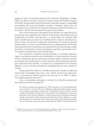 40                                            HUMBERTO NOGUEIRA ALCALÁ




agregan un “plus” al contenido normativo de los derechos delimitados y configu-
rados en el derecho interno y viceversa, el sistema nacional de Derecho enriquece
al Derecho Internacional de derechos humanos, buscando siempre la integralidad
maximizadora del sistema de derechos esenciales o humanos, todo lo que está
reconocido en el artículo 29 de la Convención Americana de Derecho Humanos y en
el artículo 5 ° del Pacto Internacional de Derechos Civiles y Políticos.
        Esta visión interpretativa convergente de los derechos, los asegurados por la
Constitución y los asegurados por el derecho internacional, tiene la fuerza para ser
interpretado de la forma más adecuada a su optimización. El intérprete debe
operar considerando que existe una retroalimentación recíproca entre fuente in-
terna y fuente internacional recepcionada internamente en materia de derechos
fundamentales. Así existe una retroalimentación y complementación del derecho
constitucional formal y del derecho internacional de los derechos humanos, suple-
mentando o fortaleciendo el sistema de derechos asegurado y garantizado consti-
tucionalmente, optimizando el sistema de derechos.
        Así, cuando hay un derecho esencial contenido en un tratado ratificado y
vigente y ese derecho esencial no está considerado en el texto formal de la Consti-
tución, consideramos que los enunciados normativos sobre ese derecho esencial y
sus garantías son Constitución en sentido material, constituyendo parte del blo-
que constitucional de derechos, en virtud de la consideración de los derechos
implícitos o por ser derechos derivados de la dignidad humana como señalan los
tratados.
        Como señala Peter HÄBERLE , el Estado constitucional “pierde su tradicional
‘introversión’ orientándose hacia fuera como “Estado constitucional cooperativo”,
este es “interioriza los derechos humanos universales que le son ‘dados’ de afuera,
tanto de forma aparente como real” 15.
        Esta es una tendencia dominante y creciente en el derecho constitucional
latinoamericano de fines del siglo XX:

         La reforma constitucional argentina de 1994, incorpora a la Carta Fundamental,
         en su artículo 75, numeral 22, que establece las atribuciones del Congreso, enume-
         ra los tratados con jerarquía constitucional: “la Declaración Americana de los Derechos
         y Deberes del Hombre, la Declaración Universal de Derechos Humanos; la Convención
         Americana sobre Derechos Humanos; el Pacto Internacional de Derechos Económicos
         Sociales y Culturales; el Pacto Internacional de Derechos Civiles y Políticos y su proto-
         colo Facultativo; la Convención sobre la Prevención y la Sanción del delito de Genoci-
         dio; la Convención Internacional sobre Eliminación de Todas las Formas de Discrimi-



15   H ÄBERLE, Peter. El concepto de los derechos fundamentales, en Problemas actuales de los derechos fundamenta-
     les, Ed de José María Sauca. Ed. Universidad Carlos III (Madrid, 1994), p. 88.
 
