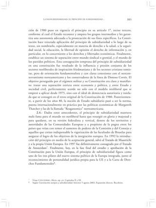 LA NEOSUBSIDIARIEDAD: EL PRINCIPIO DE SUBSIDIARIEDAD…                                     383


ción de 1980 puso en vigencia el principio en su artículo 1°, inciso tercero,
conforme al cual el Estado reconoce y ampara los grupos intermedios y les garan-
tiza una autonomía adecuada a la prosecución de sus fines específicos. La Consti-
tución hace reiterada aplicación del principio de subsidiariedad a lo largo de su
texto, sin nombrarlo, especialmente en materia de derecho a la salud, a la seguri-
dad social, la educación, la libertad de opinión el derecho de información y, en
particular, en lo concerniente a los derechos y libertades económicas. Finalmente,
establece un sistema de separación entre mundo sindical o gremial, y el mundo de
los partidos políticos. Esta consagración temprana del principio de subsidiariedad
en una constitución fue resultado de la influencia y presión conjunta de los
sectores neoliberales de inspiración friedmaniana y de los sectores cristiano tomis-
tas, pero de orientación fundamentalista y con claras conexiones con el neocon-
servantismo norteamericano y los conservadores de la línea de Donoso Cortés. El
objetivo perseguido por el régimen militar y su Constitución era claro y manifies-
to: trazar una separación estricta entre economía y política, y entre Estado y
sociedad civil, perfectamente acorde no solo con el modelo neoliberal que se
empezó a aplicar desde 1975, sino con el ideal de democracia autoritaria y tutela-
da que se consagró en el texto original de la Constitución de 1980. Posteriormen-
te, a partir de los años 80, la noción de Estado subsidiario pasó a ser la norma,
puesta internacionalmente en práctica por las políticas económicas de Margareth
Thatcher y las de la llamada “Reaganomics” norteamericana.
       2.4.- Dados estos antecedentes, el principio de subsidiariedad mantuvo
mala fama para el mundo no neoliberal hasta que resurgió en gloria y majestad y
para quedarse, en su versión federalista y vertical, dentro de los territorios y
autoridades de las Comunidades Europeas y a propósito de la pugna entre los
países que veían con temor el aumento de poderes de la Comisión y del Consejo y
aquellos que creían indispensable la vigorización de las facultades de Bruselas para
asegurar el logro de los objetivos de la integración europea. En 1992 la introduc-
ción del principio en medio de la aceptación general, salvó al Tratado de Maastricht
y a la propia Unión Europea. En 1997 fue definitivamente consagrado por el Tratado
de Amsterdam7. Finalmente, hoy, en la fase final del estudio y aprobación de la
Constitución para la Unión Europea, el principio de subsidiariedad figura como
uno de los tres pilares del nuevo sistema político de la Europa integrada, junto al
reconocimiento de personalidad jurídica propia para la UE y a la Carta de Dere-
chos Fundamentales8.




7   Véase C HICHARRO, Alicia, op. cit. Capítulos II y III.
8   Según Constitución europea y subsidiariedad, Internet 5 agosto 2003, Expansión directo. Recoletos.
 