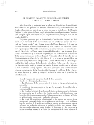 384                                     JORGE TAPIA VALDÉS




          III. EL NUEVO CONCEPTO DE SUBSIDIARIEDAD EN
                     LA CONSTITUCIÓN EUROPEA

       A fin de señalar la importancia de la aplicación del principio de subsidiarie-
dad dentro de los procesos de reforma, modernización y democratización del
Estado, ofrecemos una síntesis de la forma en que, ya casi al nivel de Derecho
Positivo, el principio es definido y aplicado en el marco del proyecto de Constitu-
ción Europea, según texto aprobado por los gobiernos que participan en la UE en
octubre de 2004.
       Tengamos presente que la denominada Constitución Europea se dice
nacer “de la voluntad de los ciudadanos y de los Estados de Europa de cons-
truir un futuro común”, para lo cual se crea la Unión Europea, “a la que los
Estados miembros atribuyen competencias para alcanzar sus objetivos comu-
nes” y para ejercer “de modo comunitario, las competencias que estos le atri-
buyen” (Art. I-1). La Unión tiene personalidad jurídica, y su norma de dere-
cho (la Constitución y el derecho adoptado por sus instituciones en ejercicio
de las competencias que se le atribuyen), “primarán sobre el Derecho de los
Estados miembros. (Arts. I-7 y I-6). El Art. I-5 es el primero que establece un
límite a las competencias de esta poderosa Unión. Afirma que la Unión respe-
tará la identidad nacional de los Estados miembros, “inherente a las estructu-
ras fundamentales políticas y constitucionales de estos, también en lo referen-
te a la autonomía local y regional”. Podemos considerar esta norma como la
primera aproximación de la Constitución Europea al problema de las relacio-
nes entre Estados y Union, y temprana referencia implícita al principio de
subsidiariedad.

      El art. I-11, que es útil transcribir, aborda de lleno la materia:
      “Art. I – 11.- Principios fundamentales.
      1.- La delimitación de las competencias de la Unión se rige por el principio de
      atribución.
      El ejercicio de las competencias se rige por los principios de subsidiariedad y
      proporcionalidad.
      2.- En virtud del principio de atribución, la Unión actúa dentro de los límites de
      las competencias que le atribuyen los Estados miembros en la Constitución para
      lograr los objetivos que esta determina. Toda competencia no atribuida a la Unión
      en la Constitución corresponde a los Estados miembros.
      3.- En virtud del principio de subsidiariedad, en los ámbitos que no sean de su
      competencia exclusiva la Unión intervendrá solo en caso de que, y en la medida en
      que, los objetivos de la acción pretendida no puedan ser alcanzados de manera
      suficiente por los Estados miembros, ni a nivel central ni a nivel regional y local,
      sino que puedan alcanzarse mejor, debido a la dimensión o a los efectos de la
      acción pretendida, a escala de la Unión. Las instituciones de la Unión aplicarán el
 