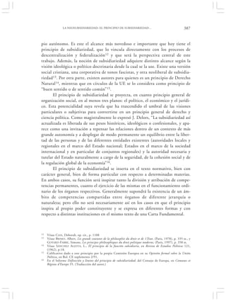 LA NEOSUBSIDIARIEDAD: EL PRINCIPIO DE SUBSIDIARIEDAD…                                         387


pio autónomo. Es este el alcance más novedoso e importante que hoy tiene el
principio de subsidiariedad, que lo vincula directamente con los procesos de
descentralización y federalización 12 y que será la perspectiva central de este
trabajo. Además, la noción de subsidiariedad adquiere distinto alcance según la
visión ideológica o político doctrinaria desde la cual se la use. Existe una versión
social cristiana, una corporativa de tonos fascistas, y otra neoliberal de subsidia-
riedad 13. Por otra parte, existen autores para quienes es un principio de Derecho
Natural 14, mientras que en círculos de la UE se lo considera como principio de
“buen sentido o de sentido común” 15.
       El principio de subsidiariedad se proyecta, en cuanto principio general de
organización social, en al menos tres planos: el político, el económico y el jurídi-
co. Esta potencialidad suya revela que ha trascendido el umbral de las visiones
particulares o subjetivas para convertirse en un principio general de derecho y
ciencia política. Como magistralmente lo expresó J. Delors, “La subsidiariedad así
actualizada es liberada de sus pesos históricos, ideológicos o confesionales, y apa-
rece como una invitación a repensar las relaciones dentro de un contexto de más
grande autonomía y a desplegar de modo permanente un equilibrio entre la liber-
tad de las personas y de las diferentes entidades existentes (autoridades locales y
regionales en el marco del Estado nacional; Estados en el marco de la sociedad
internacional y en particular de conjuntos regionales) y la autoridad necesaria y
tutelar del Estado naturalmente a cargo de la seguridad, de la cohesión social y de
la regulación global de la economía” 16.
       El principio de subsidiariedad se inserta en el texto normativo, bien con
carácter general, bien de forma particular con respecto a determinadas materias.
En ambos casos, su función será inspirar tanto la división y atribución de compe-
tencias permanentes, cuanto el ejercicio de las mismas en el funcionamiento ordi-
nario de los órganos respectivos. Generalmente supondrá la existencia de un ám-
bito de competencias compartidas entre órganos de diferente jerarquía o
naturaleza; pero ello no será necesariamente así en los casos en que el principio
inspira al propio poder constituyente y se expresa en diferentes formas y con
respecto a distintas instituciones en el mismo texto de una Carta Fundamental.



12   Véase C ASS, Deborah, op. cit., p. 1108
13   Véase BRIMO , Albert, Les grands courants de la philosophie du droit et de 1’Etat, (Paris, 1978), p. 335 ss., y
     G OYARD -FABRE, Simone, Les principes philosophiques du droit politique moderne, (Paris, 1997), p. 358 ss.
14   Véase SÁNCHEZ AGESTA, L., El principio de la función subsidiaria, en Revista de Estudios Políticos 121,
     (1962), p.18.
15   Calificativo dado a este principio por la propia Comisión Europea en su Opinión formal sobre la Unión
     Política, en Bol. CE suplemento 2/91.
16   En el Informe Definición y limites del principio de subsidiariedad, del Consejo de Europa, en Comunes et
     Régions d’Europe 55. (Traducción del autor.)
 