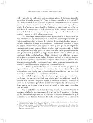 LA NEOSUBSIDIARIEDAD: EL PRINCIPIO DE SUBSIDIARIEDAD…                                      389


poder y de gobierno mediante el acercamiento de la toma de decisiones a aquellos
que deben ejecutarlas y asumirlas. Como lo hemos expresado en otro artículo19,
toda real descentralización exige que los propios actores territoriales se constitu-
yan en un subsistema político, con función representativa y con capacidades y
niveles de eficacia que hagan factible y legitimen la transferencia de poder que
debe hacer el Estado central. Con la cooperación de las distintas instituciones de
la sociedad civil, las instituciones de gobierno regional deben desarrollarse al
máximo y asumir un efectivo liderazgo regional.
       Este, un enfoque clásico de la naturaleza y propósitos de la descentralización,
debe ser examinado hoy introduciendo en el análisis los distintos tipos de efectos que
en la institución produce la vigencia del principio de subsidiariedad. Este último, en
su época usado como factor de estructuración del Estado federal, pasa ahora al campo
del propio Estado unitario para explicar el cómo y para qué de una importante
transferencia de poderes internos. No solo introduce en el campo normativo la distin-
ción obligada entre sociedad política o Estado y sociedad civil o grupos intermedios,
sino que trasciende y modifica la propia noción de una y otra y culmina en una
subdivisión de la sociedad política. Obliga a distinguir entre el Estado en cuanto
núcleo central, centralista y con poderes de alcance nacional, y los cuerpos interme-
dios de carácter político administrativo u órganos subnacionales de gobierno. Esto
abarca las municipalidades y gobiernos regionales o provinciales dotados de real auto-
nomía. En esto último consiste, propiamente, la neosubsidiariedad.
       5.2.- Podría plantearse la duda de si, dados los efectos que provoca la
vigorización de la descentralización por aplicación del principio de subsidiariedad,
no estaríamos ante el peligro de un desmembramiento del Estado y de una relati-
vización, si no abandono, de la noción de soberanía20.
       En realidad, el principio de subsidiariedad presupone que el Estado no
puede existir sin su contrario. Dada esta relación dialéctica, el Estado cumple la
esencial tarea histórica y lógica de superar el estado de naturaleza, un estado de
cosas que ni siquiera los partidarios de la noción negativa de subsidiariedad po-
drían aceptar sin riesgo de perder el objetivo central de su forma de racionaliza-
ción del poder.
       Pero es indudable que la subsidiariedad modifica la noción absoluta de
soberanía, añadiendo una nueva dosis de relativización al concepto, ya limitado
por las formas contemporáneas de las relaciones económicas internacionales y de
la defensa de los derechos humanos. El hecho es registrado por el texto de la

19   Veáse, Descentralización, diplomacia y paradiplomacia en la época de la globalización, en Revista Estudios
     Transfronterizos 1, INTE, UNAP, (Iquique, 2003), p. 28.
20   Véase sobre el particular, J ÁUREGUI, Gurutz, Diversidad Cultural y reorganización del poder político, Uni-
     versidad de País Vasco, (2000). Ponencia presentada al Simposio Diversidad Cultural y Construcción
     Europea, Barcelona, 2000.
 