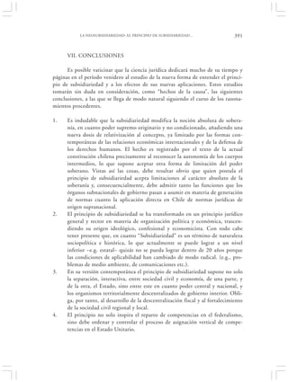 LA NEOSUBSIDIARIEDAD: EL PRINCIPIO DE SUBSIDIARIEDAD…                  391


      VII. CONCLUSIONES

      Es posible vaticinar que la ciencia jurídica dedicará mucho de su tiempo y
páginas en el período venidero al estudio de la nueva forma de entender el princi-
pio de subsidiariedad y a los efectos de sus nuevas aplicaciones. Estos estudios
tomarán sin duda en consideración, como “hechos de la causa”, las siguientes
conclusiones, a las que se llega de modo natural siguiendo el curso de los razona-
mientos procedentes.

1.    Es indudable que la subsidiariedad modifica la noción absoluta de sobera-
      nía, en cuanto poder supremo originario y no condicionado, añadiendo una
      nueva dosis de relativización al concepto, ya limitado por las formas con-
      temporáneas de las relaciones económicas internacionales y de la defensa de
      los derechos humanos. El hecho es registrado por el texto de la actual
      constitución chilena precisamente al reconocer la autonomía de los cuerpos
      intermedios, lo que supone aceptar otra forma de limitación del poder
      soberano. Vistas así las cosas, debe resultar obvio que quien postula el
      principio de subsidiariedad acepta limitaciones al carácter absoluto de la
      soberanía y, consecuencialmente, debe admitir tanto las funciones que los
      órganos subnacionales de gobierno pasan a asumir en materia de generación
      de normas cuanto la aplicación directa en Chile de normas jurídicas de
      origen supranacional.
2.    El principio de subsidiariedad se ha transformado en un principio jurídico
      general y rector en materia de organización política y económica, trascen-
      diendo su origen ideológico, confesional y economicista. Con todo cabe
      tener presente que, en cuanto “Subsidiariedad” es un término de naturaleza
      sociopolítica e histórica, lo que actualmente se puede lograr a un nivel
      inferior –e.g. estatal– quizás no se pueda lograr dentro de 20 años porque
      las condiciones de aplicabilidad han cambiado de modo radical. (e.g., pro-
      blemas de medio ambiente, de comunicaciones etc.).
3.    En su versión contemporánea el principio de subsidiariedad supone no solo
      la separación, interactiva, entre sociedad civil y economía, de una parte, y
      de la otra, el Estado, sino entre este en cuanto poder central y nacional, y
      los organismos territorialmente descentralizados de gobierno interior. Obli-
      ga, por tanto, al desarrollo de la descentralización fiscal y al fortalecimiento
      de la sociedad civil regional y local.
4.    El principio no solo inspira el reparto de competencias en el federalismo,
      sino debe ordenar y controlar el proceso de asignación vertical de compe-
      tencias en el Estado Unitario.
 