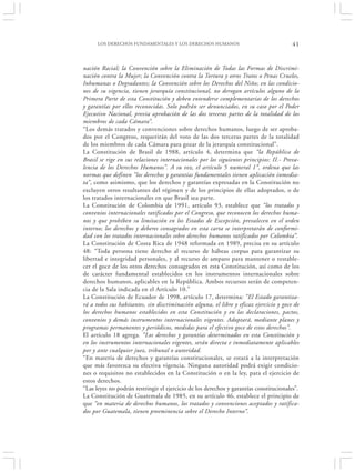 LOS DERECHOS FUNDAMENTALES Y LOS DERECHOS HUMANOS                                 41


nación Racial; la Convención sobre la Eliminación de Todas las Formas de Discrimi-
nación contra la Mujer; la Convención contra la Tortura y otros Tratos o Penas Crueles,
Inhumanas o Degradantes; la Convención sobre los Derechos del Niño; en las condicio-
nes de su vigencia, tienen jerarquía constitucional, no derogan artículos alguno de la
Primera Parte de esta Constitución y deben entenderse complementarias de los derechos
y garantías por ellos reconocidas. Solo podrán ser denunciados, en su caso por el Poder
Ejecutivo Nacional, previa aprobación de las dos terceras partes de la totalidad de los
miembros de cada Cámara”.
“Los demás tratados y convenciones sobre derechos humanos, luego de ser aproba-
dos por el Congreso, requerirán del voto de las dos terceras partes de la totalidad
de los miembros de cada Cámara para gozar de la jerarquía constitucional”.
La Constitución de Brasil de 1988, artículo 4, determina que “la República de
Brasil se rige en sus relaciones internacionales por los siguientes principios: II.- Preva-
lencia de los Derechos Humanos”. A su vez, el artículo 5 numeral 1 °, ordena que las
normas que definen “los derechos y garantías fundamentales tienen aplicación inmedia-
ta”, como asimismo, que los derechos y garantías expresadas en la Constitución no
excluyen otros resultantes del régimen y de los principios de ellas adoptados, o de
los tratados internacionales en que Brasil sea parte.
La Constitución de Colombia de 1991, artículo 93, establece que “los tratados y
convenios internacionales ratificados por el Congreso, que reconocen los derechos huma-
nos y que prohíben su limitación en los Estados de Excepción, prevalecen en el orden
interno; los derechos y deberes consagrados en esta carta se interpretarán de conformi-
dad con los tratados internacionales sobre derechos humanos ratificados por Colombia”.
La Constitución de Costa Rica de 1948 reformada en 1989, precisa en su artículo
48: “Toda persona tiene derecho al recurso de hábeas corpus para garantizar su
libertad e integridad personales, y al recurso de amparo para mantener o restable-
cer el goce de los otros derechos consagrados en esta Constitución, así como de los
de carácter fundamental establecidos en los instrumentos internacionales sobre
derechos humanos, aplicables en la República. Ambos recursos serán de competen-
cia de la Sala indicada en el Artículo 10.”
La Constitución de Ecuador de 1998, artículo 17, determina: “El Estado garantiza-
rá a todos sus habitantes, sin discriminación alguna, el libre y eficaz ejercicio y goce de
los derechos humanos establecidos en esta Constitución y en las declaraciones, pactos,
convenios y demás instrumentos internacionales vigentes. Adoptará, mediante planes y
programas permanentes y periódicos, medidas para el efectivo goce de estos derechos”.
El artículo 18 agrega. “Los derechos y garantías determinados en esta Constitución y
en los instrumentos internacionales vigentes, serán directa e inmediatamente aplicables
por y ante cualquier juez, tribunal o autoridad.
“En materia de derechos y garantías constitucionales, se estará a la interpretación
que más favorezca su efectiva vigencia. Ninguna autoridad podrá exigir condicio-
nes o requisitos no establecidos en la Constitución o en la ley, para el ejercicio de
estos derechos.
“Las leyes no podrán restringir el ejercicio de los derechos y garantías constitucionales”.
La Constitución de Guatemala de 1985, en su artículo 46, establece el principio de
que “en materia de derechos humanos, los tratados y convenciones aceptados y ratifica-
dos por Guatemala, tienen preeminencia sobre el Derecho Interno”.
 