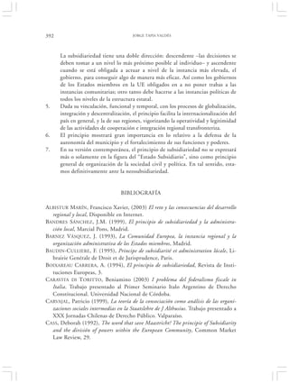 392                                    JORGE TAPIA VALDÉS




      La subsidiariedad tiene una doble dirección: descendente –las decisiones se
      deben tomar a un nivel lo más próximo posible al individuo– y ascendente
      cuando se está obligada a actuar a nivel de la instancia más elevada, el
      gobierno, para conseguir algo de manera más eficaz. Así como los gobiernos
      de los Estados miembros en la UE obligados en a no poner trabas a las
      instancias comunitarias; otro tanto debe hacerse a las instancias políticas de
      todos los niveles de la estructura estatal.
5.    Dada su vinculación, funcional y temporal, con los procesos de globalización,
      integración y descentralización, el principio facilita la internacionalización del
      país en general, y la de sus regiones, vigorizando la operatividad y legitimidad
      de las actividades de cooperación e integración regional transfronteriza.
6.    El principio mostrará gran importancia en lo relativo a la defensa de la
      autonomía del municipio y el fortalecimiento de sus funciones y poderes.
7.    En su versión contemporánea, el principio de subsidiariedad no se expresará
      más o solamente en la figura del “Estado Subsidiario”, sino como principio
      general de organización de la sociedad civil y política. En tal sentido, esta-
      mos definitivamente ante la neosubsidiariedad.


                                  BIBLIOGRAFÍA

ALBISTUR MARÍN, Francisco Xavier, (2003) El reto y las consecuencias del desarrollo
  regional y local, Disponible en Internet.
BANDRES SÁNCHEZ, J.M. (1999), El principio de subsidiariedad y la administra-
  ción local, Marcial Pons, Madrid.
BARNEZ VÁSQUEZ, J. (1993), La Comunidad Europea, la instancia regional y la
  organización administrativa de los Estados miembros, Madrid.
BAUDIN-C ULLIERE, F. (1995), Principe de subsidiarité et administration lócale, Li-
  brairie Genérale de Droit et de Jurisprudence, Paris.
BOIXAREAU CARRERA, A. (1994), El principio de subsidiariedad, Revista de Insti-
  tuciones Europeas, 3.
CARAVITA DI TORITTO, Beniamino (2003) I problema del federalismo fiscale in
  Italia. Trabajo presentado al Primer Seminario Italo Argentino de Derecho
  Constitucional. Universidad Nacional de Córdoba.
CARVAJAL, Patricio (1999), La teoría de la consociación como análisis de las organi-
  zaciones sociales intermedias en la Staatslehre de J Althusius. Trabajo presentado a
  XXX Jornadas Chilenas de Derecho Público. Valparaíso.
CASS, Deborah (1992), The word that save Maastricht? The principie of Subsidiarity
  and the división of powers within the European Community, Common Market
  Law Review, 29.
 