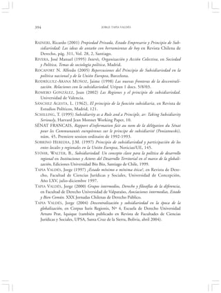 394                                       JORGE TAPIA VALDÉS




RAINERI, Ricardo (2001) Propiedad Privada, Estado Empresario y Principio de Sub-
   sidiariedad: Las ideas de antaño con herramientas de hoy en Revista Chilena de
   Derecho, pág. 311, Vol. 28, 2, Santiago.
RIVERA, José Manuel (1995) Interés, Organización y Acción Colectiva, en Sociedad
   y Política, Temas de sociología política, Madrid.
ROCAFORT N. Alfredo (2005) Repercusiones del Principio de Subsidiariedad en la
   política nacional y de la Unión Europea, Barcelona.
RODRÍGUEZ-ARANA MUÑOZ, Jaime (1998) Las nuevas fronteras de la descentrali-
   zación. Relaciones con la subsidiariedad. Uripan 1 docs. 5/8/03.
ROMERO GONZÁLEZ, Joan (2002) Las Regiones y el principio de subsidiariedad.
   Universidad de Valencia.
SÁNCHEZ AGESTA, L. (1962), El principio de la función subsidiaria, en Revista de
   Estudios Políticos, Madrid, 121.
SCHILLING, T. (1995) Subsidiarity as a Rule and a Principle, ar: Taking Subsidiarity
   Seriously, Harvard Jean Monnet Working Paper, 10.
SÉNAT FRANCAIS, Rapport d’information fait au nom de la délégation du Sénat
   pour les Communautés européennes sur le principe de subsidiarité (Poniatowski),
   núm. 45, Premiere session ordinaire de 1992-1993.
SOBRINO HEREDIA, J.M. (1997) Principio de subsidiariedad y participación de los
   entes locales y regionales en la Unión Europea, Noticias/UE, 145.
STÓHR, WALTER, B., Subsidiariedad: Un concepto clave para la política de desarrollo
   regional en Instituciones y Actores del Desarrollo Territorial en el marco de la globali-
   zación, Ediciones Universidad Bío Bío, Santiago de Chile, 1999.
TAPIA VALDÉS, Jorge (1997) ¿Estado mínimo o mínima ética?, en Revista de Dere-
   cho, Facultad de Ciencias Jurídicas y Sociales, Universidad de Concepción,
   Año LXV, julio-diciembre 1997.
TAPIA VALDÉS, Jorge (2000) Grupos intermedios, Derecho y filosofías de la diferencia,
   en Facultad de Derecho Universidad de Valparaíso, Asociaciones intermedias, Estado
   y Bien Común. XXX Jornadas Chilenas de Derecho Público.
TAPIA VALDÉS, Jorge (2004) Descentralización y subsidiariedad en la época de la
   globalización, en Corpus Iuris Regionis, Nº 4, Escuela de Derecho Universidad
   Arturo Prat, Iquique (también publicado en Revista de Facultades de Ciencias
   Jurídicas y Sociales, UPSA, Santa Cruz de la Sierra, Bolivia, abril 2004).
 