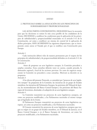 LA NEOSUBSIDIARIEDAD: EL PRINCIPIO DE SUBSIDIARIEDAD…                    395


                                       ANEXO

    2. PROTOCOLO SOBRE LA APLICACIÓN DE LOS PRINCIPIOS DE
             SUBSIDIARIEDAD Y PROPORCIONALIDAD

      LAS ALTAS PARTES CONTRATANTES, DESEANDO hacer lo necesario
para que las decisiones se tomen lo más cerca posible de los ciudadanos de la
Unión; DECIDIDAS a establecer las condiciones para la aplicación de los princi-
pios de subsidiariedad y proporcionalidad enunciados en el artículo I-11 de la
Constitución, así como a establecer un sistema de control de la aplicación de
dichos principios, HAN ACORDADO las siguientes disposiciones, que se incor-
porarán como anexo al Tratado por el que se establece una Constitución para
Europa:

Artículo 1
        Cada institución deberá velar de manera permanente por el respeto de los
principios de subsidiariedad y de proporcionalidad definidos en el artículo I-11 de
la Constitución.
Artículo 2
         Antes de proponer un acto legislativo europeo, la Comisión procederá a
amplias consultas. Estas consultas deberán tener en cuenta, cuando proceda, la
dimensión regional y local de las acciones previstas. En casos de urgencia excep-
cional, la Comisión no procederá a estas consultas. Motivará su decisión en su
propuesta.
Artículo 3
        A los efectos del presente Protocolo, se entenderá por “proyecto de acto legisla-
tivo europeo” las propuestas de la Comisión, las iniciativas de un grupo de Estados
miembros, las iniciativas del Parlamento Europeo, las peticiones del Tribunal de Justi-
cia, las recomendaciones del Banco Central Europeo y las peticiones del Banco Eu-
ropeo de Inversiones, destinadas a la adopción de un acto legislativo europeo.
Artículo 4
        La Comisión transmitirá sus proyectos de actos legislativos europeos, así
como sus proyectos modificados, a los Parlamentos nacionales al mismo tiempo
que al legislador de la Unión.
        El Parlamento Europeo transmitirá sus proyectos de actos legislativos eu-
ropeos, así como sus proyectos modificados, a los Parlamentos nacionales.
        El Consejo transmitirá los proyectos de actos legislativos europeos que ten-
gan su origen en un grupo de Estados miembros, en el Tribunal de Justicia, en el
Banco Central Europeo o en el Banco Europeo de Inversiones, así como los
proyectos modificados, a los Parlamentos nacionales.
 