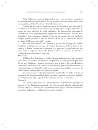 LA NEOSUBSIDIARIEDAD: EL PRINCIPIO DE SUBSIDIARIEDAD…              397


       Cada Parlamento nacional dispondrá de dos votos, repartidos en función
del sistema parlamentario nacional. En un sistema parlamentario nacional bica-
meral, cada una de las dos cámaras dispondrá de un voto.
       Cuando los dictámenes motivados sobre el no respeto del principio de
subsidiariedad por parte de un proyecto de acto legislativo europeo representen al
menos un tercio del total de votos atribuidos a los Parlamentos nacionales de
conformidad con el segundo párrafo, el proyecto deberá volverse a estudiar. Este
umbral será una cuarta parte cuando se trate de un proyecto de acto legislativo
europeo presentado sobre la base del artículo III-264 de la Constitución relativo
al espacio de libertad, seguridad y justicia.
       Tras este nuevo estudio, la Comisión o, en su caso, el grupo de Estados
miembros, el Parlamento Europeo, el Tribunal de Justicia, el Banco Central Eu-
ropeo o el Banco Europeo de Inversiones, si el proyecto de acto legislativo eu-
ropeo tiene su origen en ellos, podrá decidir mantener el proyecto, modificarlo o
retirarlo. Esta decisión deberá motivarse.
Artículo 8
       El Tribunal de Justicia de la Unión Europea será competente para pronun-
ciarse sobre los recursos por violación del principio de subsidiariedad, por parte
de un acto legislativo europeo, interpuestos con arreglo a los procedimientos
establecidos en el artículo III-365 de la Constitución por un Estado miembro, o
transmitidos por este de conformidad con su ordenamiento jurídico en nombre de
su Parlamento nacional o de una cámara del mismo.
       De conformidad con los procedimientos establecidos en dicho artículo, el
Comité de las Regiones también podrá interponer recursos contra actos legislati-
vos europeos para cuya adopción la Constitución requiera su consulta.
Artículo 9
       La Comisión presentará al Consejo Europeo, al Parlamento Europeo, al
Consejo y a los Parlamentos nacionales un informe anual sobre la aplicación del
artículo I-11 de la Constitución. Este informe anual deberá remitirse asimismo al
Comité de las Regiones y al Comité Económico y Social.
 