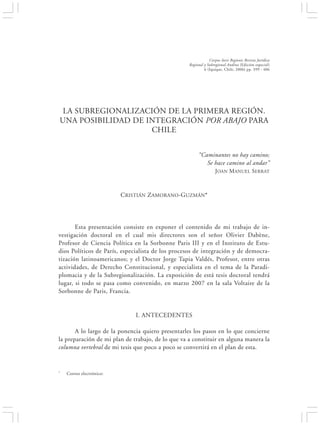 LA SUBREGIONALIZACIÓN DE LA PRIMERA REGIÓN. UNA POSIBILIDAD DE INTEGRACIÓN…                      399


                                                                     Corpus Iuris Regionis Revista Jurídica
                                                         Regional y Subregional Andina (Edición especial)
                                                                  6 (Iquique, Chile, 2006) pp. 399 - 406




 LA SUBREGIONALIZACIÓN DE LA PRIMERA REGIÓN.
UNA POSIBILIDAD DE INTEGRACIÓN POR ABAJO PARA
                    CHILE


                                                              “Caminantes no hay camino;
                                                                 Se hace camino al andar”
                                                                         JOAN MANUEL SERRAT



                            CRISTIÁN ZAMORANO-GUZMÁN*




       Esta presentación consiste en exponer el contenido de mi trabajo de in-
vestigación doctoral en el cual mis directores son el señor Olivier Dabène,
Profesor de Ciencia Política en la Sorbonne Paris III y en el Instituto de Estu-
dios Políticos de París, especialista de los procesos de integración y de democra-
tización latinoamericanos; y el Doctor Jorge Tapia Valdés, Profesor, entre otras
actividades, de Derecho Constitucional, y especialista en el tema de la Paradi-
plomacia y de la Subregionalización. La exposición de está tesis doctoral tendrá
lugar, si todo se pasa como convenido, en marzo 2007 en la sala Voltaire de la
Sorbonne de Paris, Francia.


                                  I. ANTECEDENTES

       A lo largo de la ponencia quiero presentarles los pasos en lo que concierne
la preparación de mi plan de trabajo, de lo que va a constituir en alguna manera la
columna vertebral de mi tesis que poco a poco se convertirá en el plan de esta.


*     Correo electrónico:
 