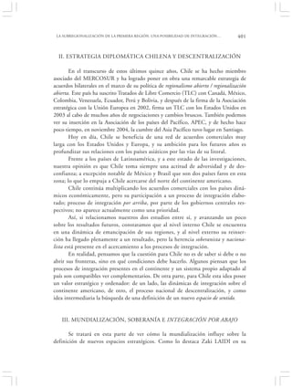 LA SUBREGIONALIZACIÓN DE LA PRIMERA REGIÓN. UNA POSIBILIDAD DE INTEGRACIÓN…         401


  II. ESTRATEGIA DIPLOMÁTICA CHILENA Y DESCENTRALIZACIÓN

        En el transcurso de estos últimos quince años, Chile se ha hecho miembro
asociado del MERCOSUR y ha logrado poner en obra una remarcable estrategia de
acuerdos bilaterales en el marco de su política de regionalismo abierto / regionalización
abierta. Este país ha suscrito Tratados de Libre Comercio (TLC) con Canadá, México,
Colombia, Venezuela, Ecuador, Perú y Bolivia, y después de la firma de la Asociación
estratégica con la Unión Europea en 2002, firma un TLC con los Estados Unidos en
2003 al cabo de muchos años de negociaciones y cambios bruscos. También podemos
ver su inserción en la Asociación de los países del Pacífico, APEC, y de hecho hace
poco tiempo, en noviembre 2004, la cumbre del Asia Pacífico tuvo lugar en Santiago.
        Hoy en día, Chile se beneficia de una red de acuerdos comerciales muy
larga con los Estados Unidos y Europa, y su ambición para los futuros años es
profundizar sus relaciones con los países asiáticos por las vías de su litoral.
        Frente a los países de Latinoamérica, y a este estado de las investigaciones,
nuestra opinión es que Chile toma siempre una actitud de adversidad y de des-
confianza; a excepción notable de México y Brasil que son dos países faros en esta
zona; lo que lo empuja a Chile acercarse del norte del continente americano.
        Chile continúa multiplicando los acuerdos comerciales con los países diná-
micos económicamente, pero su participación a un proceso de integración elabo-
rado; proceso de integración por arriba, por parte de los gobiernos centrales res-
pectivos; no aparece actualmente como una prioridad.
        Así, si relacionamos nuestros dos estudios entre sí, y avanzando un poco
sobre los resultados futuros, constatamos que al nivel interno Chile se encuentra
en una dinámica de emancipación de sus regiones, y al nivel externo su reinser-
ción ha llegado plenamente a un resultado, pero la herencia soberanista y naciona-
lista está presente en el acercamiento a los procesos de integración.
        En realidad, pensamos que la cuestión para Chile no es de saber si debe o no
abrir sus fronteras, sino en qué condiciones debe hacerlo. Algunos piensan que los
procesos de integración presentes en el continente y un sistema propio adaptado al
país son compatibles ver complementarios. De otra parte, para Chile esta idea posee
un valor estratégico y ordenador: de un lado, las dinámicas de integración sobre el
continente americano, de otro, el proceso nacional de descentralización, y como
idea intermediaria la búsqueda de una definición de un nuevo espacio de sentido.


   III. MUNDIALIZACIÓN, SOBERANÍA E INTEGRACIÓN POR ABAJO

       Se tratará en esta parte de ver cómo la mundialización influye sobre la
definición de nuevos espacios estratégicos. Como lo destaca Zaki LAIDI en su
 