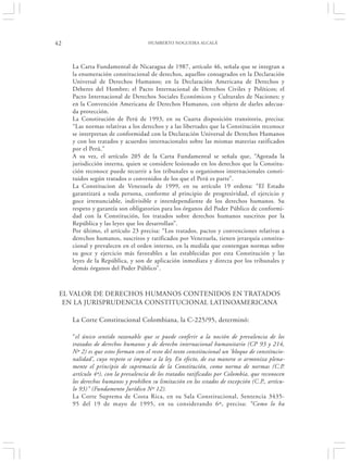 42                                   HUMBERTO NOGUEIRA ALCALÁ




     La Carta Fundamental de Nicaragua de 1987, artículo 46, señala que se integran a
     la enumeración constitucional de derechos, aquellos consagrados en la Declaración
     Universal de Derechos Humanos; en la Declaración Americana de Derechos y
     Deberes del Hombre; el Pacto Internacional de Derechos Civiles y Políticos; el
     Pacto Internacional de Derechos Sociales Económicos y Culturales de Naciones; y
     en la Convención Americana de Derechos Humanos, con objeto de darles adecua-
     da protección.
     La Constitución de Perú de 1993, en su Cuarta disposición transitoria, precisa:
     “Las normas relativas a los derechos y a las libertades que la Constitución reconoce
     se interpretan de conformidad con la Declaración Universal de Derechos Humanos
     y con los tratados y acuerdos internacionales sobre las mismas materias ratificados
     por el Perú.”
     A su vez, el artículo 205 de la Carta Fundamental se señala que, “Agotada la
     jurisdicción interna, quien se considere lesionado en los derechos que la Constitu-
     ción reconoce puede recurrir a los tribunales u organismos internacionales consti-
     tuidos según tratados o convenidos de los que el Perú es parte”.
     La Constitucion de Venezuela de 1999, en su artículo 19 ordena: “El Estado
     garantizará a toda persona, conforme al principio de progresividad, el ejercicio y
     goce irrenunciable, indivisible e interdependiente de los derechos humanos. Su
     respeto y garantía son obligatorios para los órganos del Poder Público de conformi-
     dad con la Constitución, los tratados sobre derechos humanos suscritos por la
     República y las leyes que los desarrollan”.
     Por último, el artículo 23 precisa: “Los tratados, pactos y convenciones relativas a
     derechos humanos, suscritos y ratificados por Venezuela, tienen jerarquía constitu-
     cional y prevalecen en el orden interno, en la medida que contengan normas sobre
     su goce y ejercicio más favorables a las establecidas por esta Constitución y las
     leyes de la República, y son de aplicación inmediata y directa por los tribunales y
     demás órganos del Poder Público”.



 EL VALOR DE DERECHOS HUMANOS CONTENIDOS EN TRATADOS
  EN LA JURISPRUDENCIA CONSTITUCIONAL LATINOAMERICANA

     La Corte Constitucional Colombiana, la C-225/95, determinó:

     “el único sentido razonable que se puede conferir a la noción de prevalencia de los
     tratados de derechos humanos y de derecho internacional humanitario (CP 93 y 214,
     Nº 2) es que estos forman con el resto del texto constitucional un ‘bloque de constitucio-
     nalidad’, cuyo respeto se impone a la ley. En efecto, de esa manera se armoniza plena-
     mente el principio de supremacía de la Constitución, como norma de normas (C.P.
     artículo 4º), con la prevalencia de los tratados ratificados por Colombia, que reconocen
     los derechos humanos y prohíben su limitación en los estados de excepción (C.P., artícu-
     lo 93)” (Fundamento Jurídico Nº 12).
     La Corte Suprema de Costa Rica, en su Sala Constitucional, Sentencia 3435-
     95 del 19 de mayo de 1995, en su considerando 6º, precisa: “Como lo ha
 