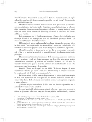 402                                        CRISTIÁN ZAMORANO-GUZMÁN




obra “Geopolítica del sentido”3, en un período dado “la mundialización y la regio-
nalización, en el sentido de sistema de integración, van a ir juntas” ¿Cómo se vive
esta realidad hoy en día?
       Mundialización del capital4, mundialización de la producción y del consu-
mo, mundialización de los mercados financieros, mundialización de la informa-
ción, todos esos datos sumados alimentan actualmente la idea de poner de mani-
fiesto un nuevo orden económico, político y social que se construirá por encima
del Estado Nación.
       Podemos pensar que el Estado esta sometido a fuerzas descentralizadoras en
el campo mismo de sus prerrogativas y de sus actividades, que según FALK “co-
rroe indiscutiblemente el modelo estatal”5.
       El bosquejo de un mercado mundial en el cual las grandes empresas miran
la tierra como “un campo único de competición” 6 ha creado turbulencias y ha
llevado a los Estados a agruparse en el marco de espacios económicos regionales.
       Ahora bien ¿cómo se desenvuelve hoy en día la competencia internacio-
nal? ¿Cúal es la tendencia actual de la mundialización? ¿Cúal es su característica
principal?
       El contexto de la internacionalización de la economía, que es un fenómeno
actual y creciente, tiende en alguna manera a que la región tanto como unidad
administrativa, económica y humana, de localidad, dependa cada día más del
mercado internacional que de medidas estatales. La mundialización les da a las
regiones un papel importante a desempeñar.
       Keneshi Ohmae vio la aparición, en 1996, “de Estado Región, de zonas
económicas naturales que tienen sistemas de información y de inversión industria-
les propios, más allá de las fronteras nacionales”7.
       La región, como entidad local, se impone como el nuevo espacio estratégico
en fase a la mundialización. Este proceso ha abierto profundas brechas en la
concepción clásica de la soberanía comprendida como poder supremo, originario
e independiente.
       ¿Podemos seguir manteniendo la idea que los únicos depositarios de la
autoridad soberana son los Estados?
       Frente a la coincidencia entre una entidad soberana y un territorio exclusivo
donde se ejerce esta soberanía, surge un sistema político multinacional y en cons-

3   L AIDI , Zaiki, Géopolitique du sens, Editions Desclée de Brouwer, (Paris, 1998).
4   CHESNAIS, F., La mondialisation du capital, Syros, (1994).
5   F ALK, Richard, On Human Governance. Towards a New Global Politics, en Polity Press, (Cambridge, 1995),
    p. 212.
6   M OREAU D EFARGES, Ph., Logiques régionales et mondialisation in Ordre et désordre dans le monde :Cahiers
    français, La Documentation française, oct.-déc., (1993), p. 74.
7   O HMAE, Kenichi, De l’Etat-nation aux Etats-régions, comprendre la logique planétaire pour conquérir les
    marchés régionaux , Dunod, (1996).
 