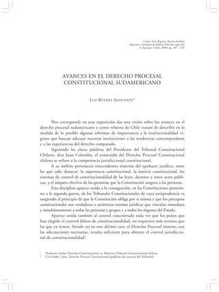 AVANCES EN EL DERECHO PROCESAL CONSTITUCIONAL SUDAMERICANO                                             407


                                                                                Corpus Iuris Regionis Revista Jurídica
                                                                    Regional y Subregional Andina (Edición especial)
                                                                             6 (Iquique, Chile, 2006) pp. 407 - 418




                AVANCES EN EL DERECHO PROCESAL
                CONSTITUCIONAL SUDAMERICANO


                                     LUZ BULNES ALDUNATE*




        Nos corresponde en esta exposición dar una visión sobre los avances en el
derecho procesal sudamericano y como relatora de Chile trataré de describir en la
medida de lo posible algunas reformas de importancia a la institucionalidad vi-
gente que buscan adecuar nuestras instituciones a las tendencias contemporáneas
y a las experiencias del derecho comparado.
        Siguiendo las claras palabras del Presidente del Tribunal Constitucional
Chileno, don Juan Colombo, el contenido del Derecho Procesal Constitucional
chileno se refiere a la competencia jurisdiccional constitucional.
        A su ámbito pertenecen trascendentes materias del quehacer jurídico, entre
las que cabe destacar: la supremacía constitucional, la justicia constitucional, los
sistemas de control de constitucionalidad de las leyes, decretos y otros actos públi-
cos, y el amparo efectivo de las garantías que la Constitución asegura a las personas.
        Esta disciplina aparece unida a la consagración, en las Constituciones posterio-
res a la segunda guerra, de los Tribunales Constitucionales de cuya jurisprudencia va
surgiendo el principio de que la Constitución obliga por sí misma y que los preceptos
constitucionales son verdaderas y auténticas normas jurídicas que vinculan inmediata
y simultáneamente a todas las personas y grupos y a todos los órganos del Estado.
        Aparece unida también al control concentrado toda vez que los países que
han elegido el control difuso de constitucionalidad, no requieren más normas que
las que ya tienen. Siendo así en este último caso, el Derecho Procesal interno, con
las adecuaciones necesarias, resulta suficiente para obtener el control jurisdiccio-
nal de constitucionalidad1.


*   Profesora titular Derecho Constitucional, ex Ministra Tribunal Constitucional chileno.
1   C OLOMBO , Juan, Derecho Procesal Constitucional (publicación interna del Tribunal).
 