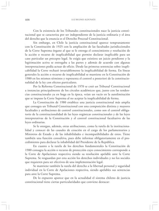408                                  LUZ BULNES ALDUNATE




       Con la existencia de los Tribunales constitucionales nace la justicia consti-
tucional que se caracteriza por ser independiente de la justicia ordinaria y el área
del derecho que la enuncia es el Derecho Procesal Constitucional.
       Sin embargo, en Chile la justicia constitucional aparece tempranamente
con la Constitución de 1925 con la ampliación de las facultades jurisdiccionales
de la Corte Suprema órgano al que se le entrega el conocimiento y resolución de
la acción o recurso de inaplicabilidad que permite declarar inaplicable para un
caso particular un precepto legal. Se exigía que existiera un juicio pendiente y la
legitimación activa se entregaba a las partes y además de acuerdo con algunas
interpretaciones podía actuar de oficio. Desde las primeras sentencias sobre inapli-
cabilidad la Corte rechazó invariablemente la inaplicabilidad de forma. En líneas
generales la acción o recurso de inaplicabilidad se mantiene en la Constitución de
1980 en los mismos términos y representa el control a posteriori de la constitucio-
nalidad de la ley con efectos particulares.
       Por la Reforma Constitucional de 1970 se creó un Tribunal Constitucional
a instancias principalmente de los círculos académicos que, junto con las tenden-
cias constitucionales ya en boga en la época, veían un vacío en la autolimitación
que se impuso la Corte Suprema al no aceptar la inaplicabilidad de forma.
       La Constitución de 1980 establece una justicia constitucional más amplia
que consagra un Tribunal Constitucional con una composición distinta y mayores
facultades y atribuciones de control constitucionales, como son el control obliga-
torio de la constitucionalidad de las leyes orgánicas constitucionales y de las leyes
interpretativas de la Constitución y el control constitucional facultativo de las
leyes ordinarias.
       Se le otorgan, además, otras atribuciones, como la tutela de la instituciona-
lidad y conocer de las causales de cesación en el cargo de los parlamentarios y
Ministros de Estado y de las inhabilidades e incompatibilidades de estos. Tiene
también una función consultiva, pues debe informar obligatoriamente en el pro-
cedimiento para declarar la inhabilidad del Presidente de la República.
       En cuanto a la tutela de los derechos fundamentales la Constitución de
1980 consagra la acción o recurso de protección cuyo conocimiento corresponde a
la Corte de Apelaciones respectiva siendo su resolución apelable ante la Corte
Suprema. Se resguardan por esta acción los derechos individuales y no los sociales
que requieren para ser efectivos de una implementación legal.
       Se mantiene también la tutela del derecho a la libertad personal y seguridad
individual en la Corte de Apelaciones respectiva, siendo apelables sus sentencias
para ante la Corte Suprema.
       De lo expuesto aparece que en la actualidad el sistema chileno de justicia
constitucional tiene ciertas particularidades que conviene destacar:
 
