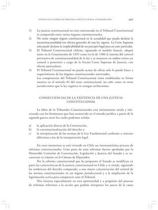 AVANCES EN EL DERECHO PROCESAL CONSTITUCIONAL SUDAMERICANO                     409


1)    La justicia constitucional no está concentrada en el Tribunal Constitucional
      es compartida entre varios órganos constitucionales,
2)    No existe ningún órgano constitucional en la actualidad que pueda declarar la
      inconstitucionalidad con efectos generales de una ley vigente. La Corte Suprema
      solo puede declarar la inaplicabilidad de un precepto legal para un caso particular.
3)    El Tribunal Constitucional chileno, siguiendo el modelo francés, adoptó
      tanto en la Constitución de 1925 como en la de 1980 el sistema del control
      preventivo de constitucionalidad de la ley y se mantuvo en ambos textos un
      control a posteriori a cargo de la Excma Corte Suprema de Justicia, con
      efectos particulares.
4)    El Tribunal Constitucional no puede actuar de oficio solo lo puede hacer a
      requerimiento de los órganos constitucionales interesados.
      Las competencias del Tribunal Constitucional están establecidas en forma
      taxativa en el artículo 82 del texto constitucional, no cabe como en otras
      jurisdicciones que la ley orgánica le otorgue atribuciones.


        CONSECUENCIAS DE LA EXISTENCIA DE UNA JUSTICIA
                      CONSTITUCIONAL

      La labor de lo Tribunales Constitucionales está íntimamente unida y rela-
cionada con los fenómenos que han acontecido en el mundo jurídico a partir de la
segunda guerra entre los cuales podemos señalar

a)    la aplicación directa de la Constitución,
b)    la constitucionalización del derecho y
c)    la interpretación de las normas de la Ley Fundamental conforme a criterios
      diferentes a los de la interpretación legal.

       En estos momentos se está viviendo en Chile un interesantísimo proceso de
reformas constitucionales. Gran parte de estas reformas fueron aprobadas por la
Honorable Comisión de Constitución, Legislación y Justicia del Senado y se en-
cuentran en trámite en la Cámara de Diputados.
       Por la reforma constitucional que ha propuesto el Senado se modifican en
parte las características de la justicia constitucional en Chile y se tiende, siguiendo
las tendencias del derecho comparado, a una mayor concentración del control de
las normas constitucionales en un órgano jurisdiccional y a la ampliación de la
legitimación activa para comparecer ante el Tribunal.
       Nos interesa especialmente en esta oportunidad y a propósito del proceso
de reformas referirnos a la acción que podrán interponer los jueces de la causa
 