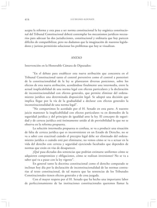 414                                  LUZ BULNES ALDUNATE




acepta la reforma y esta pasa a ser norma constitucional la ley orgánica constitucio-
nal del Tribunal Constitucional deberá contemplar los mecanismos jurídicos necesa-
rios para adecuar las dos jurisdicciones, constitucional y ordinaria que hoy parecen
difíciles de compatibilizar, pero no dudamos que la imaginación de nuestros legisla-
dores y juristas permitirán solucionar los problemas que hoy se visualizan.


                                      ANEXO

Intervención en la Honorable Cámara de Diputados:

       “En el debate para establecer esta nueva atribución que concentra en el
Tribunal Constitucional tanto el control preventivo como el control a posteriori
de la constitucionalidad de la ley se plantearon diversas posiciones, sobre los
efectos de esta nueva atribución, acordándose finalmente una intermedia, entre la
actual inaplicabilidad de una norma legal con efectos particulares y la declaración
de inconstitucionalidad con efectos generales, que permite eliminar del ordena-
miento jurídico una determinada disposición legal. Se adoptó una decisión que
implica llegar por la vía de la gradualidad a declarar con efectos generales la
inconstitucionalidad de una norma legal”.
       “No compartimos lo acordado por el H. Senado en esta parte. A nuestro
juicio mantener la inaplicabilidad con efectos particulares va en desmedro de la
seguridad jurídica y del principio de igualdad ante la ley. El concepto de seguri-
dad y de certeza jurídica está íntimamente unido al de previsibilidad lo que no se
observa en la reforma propuesta.
       La solución intermedia propuesta es confusa, se va a producir una situación
de falta de certeza jurídica que es inconveniente en un Estado de Derecho, no se
va a saber con exactitud cuándo el precepto legal debe ser eliminado del ordena-
miento jurídica o cuándo está por eliminarse, no vemos cómo se va a actuar en la
vida del derecho con certeza y seguridad ejerciendo facultades que dependen de
normas que están en vías de desaparecer.
       ¿Qué pasa dictadas dos sentencias que podrían estimarse uniformes cómo se
adquieren compromisos y obligaciones, cómo se realizan inversiones? No se va a
saber qué va a pasar con la ley vigente”.
       En general tanto la doctrina constitucional como el derecho comparado se
inclinan hoy día por la declaración de inconstitucionalidad de las normas contra-
rias al texto constitucional, de tal manera que las sentencias de los Tribunales
Constitucionales tienen efectos generales y de cosa juzgada.
       Con el mayor respeto por el H. Senado que ha hecho una importante labor
de perfeccionamiento de las instituciones constitucionales queremos llamar la
 