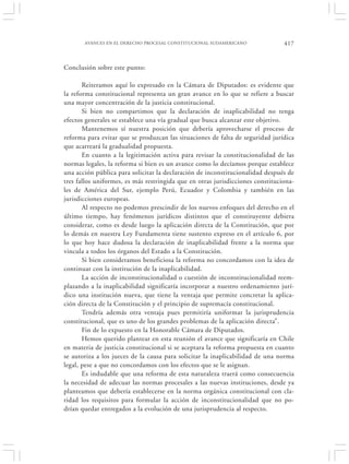 AVANCES EN EL DERECHO PROCESAL CONSTITUCIONAL SUDAMERICANO               417


Conclusión sobre este punto:

       Reiteramos aquí lo expresado en la Cámara de Diputados: es evidente que
la reforma constitucional representa un gran avance en lo que se refiere a buscar
una mayor concentración de la justicia constitucional.
       Si bien no compartimos que la declaración de inaplicabilidad no tenga
efectos generales se establece una vía gradual que busca alcanzar este objetivo.
       Mantenemos sí nuestra posición que debería aprovecharse el proceso de
reforma para evitar que se produzcan las situaciones de falta de seguridad jurídica
que acarreará la gradualidad propuesta.
       En cuanto a la legitimación activa para revisar la constitucionalidad de las
normas legales, la reforma si bien es un avance como lo decíamos porque establece
una acción pública para solicitar la declaración de inconstitucionalidad después de
tres fallos uniformes, es más restringida que en otras jurisdicciones constituciona-
les de América del Sur, ejemplo Perú, Ecuador y Colombia y también en las
jurisdicciones europeas.
       Al respecto no podemos prescindir de los nuevos enfoques del derecho en el
último tiempo, hay fenómenos jurídicos distintos que el constituyente debiera
considerar, como es desde luego la aplicación directa de la Constitución, que por
lo demás en nuestra Ley Fundamenta tiene sustento expreso en el artículo 6, por
lo que hoy hace dudosa la declaración de inaplicabilidad frente a la norma que
vincula a todos los órganos del Estado a la Constitución.
       Si bien consideramos beneficiosa la reforma no concordamos con la idea de
continuar con la institución de la inaplicabilidad.
       La acción de inconstitucionalidad o cuestión de inconstitucionalidad reem-
plazando a la inaplicabilidad significaría incorporar a nuestro ordenamiento jurí-
dico una institución nueva, que tiene la ventaja que permite concretar la aplica-
ción directa de la Constitución y el principio de supremacía constitucional.
       Tendría además otra ventaja pues permitiría uniformar la jurisprudencia
constitucional, que es uno de los grandes problemas de la aplicación directa”.
       Fin de lo expuesto en la Honorable Cámara de Diputados.
       Hemos querido plantear en esta reunión el avance que significaría en Chile
en materia de justicia constitucional si se aceptara la reforma propuesta en cuanto
se autoriza a los jueces de la causa para solicitar la inaplicabilidad de una norma
legal, pese a que no concordamos con los efectos que se le asignan.
       Es indudable que una reforma de esta naturaleza traerá como consecuencia
la necesidad de adecuar las normas procesales a las nuevas instituciones, desde ya
planteamos que debería establecerse en la norma orgánica constitucional con cla-
ridad los requisitos para formular la acción de inconstitucionalidad que no po-
drían quedar entregados a la evolución de una jurisprudencia al respecto.
 
