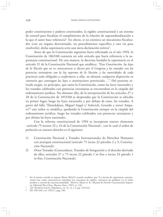 420                                           MARÍA XIMENA KOVALENKO




poder constituyente y poderes constituidos, la rigidez constitucional y un sistema
de control para fiscalizar el cumplimiento de la relación de suprasubordinación a
la que el autor hace referencia4. En efecto, si no existiera un mecanismo fiscaliza-
dor (con un órgano determinado, un procedimiento específico y una vía para
resolverlo), dicha supremacía sería una mera declaración teórica5.
       Antes de que la Constitución argentina fuera reformada en el año 1994, la
Constitución de 1863/60 contenía un solo artículo que hacía referencia a la su-
premacía constitucional. De esta manera, la doctrina fundaba la supremacía en el
artículo 31 de la Constitución Nacional que establece: “Esta Constitución, las leyes
de la Nación que en su consecuencia se dicten por el Congreso y los tratados con las
potencias extranjeras son la ley suprema de la Nación; y las autoridades de cada
provincia están obligadas a conformarse a ellas, no obstante cualquiera disposición en
contrario que contengan las leyes o constituciones provinciales…”. Del presente ar-
tículo surgía, en principio, que tanto la Constitución, como las leyes nacionales y
los tratados celebrados con potencias extranjeras se encontraban en la cúspide del
ordenamiento jurídico. No obstante ello, de la interpretación de los artículos 27 y
28 de la Constitución de 1853/60 se desprendía que la Constitución se ubicaba
en primer lugar; luego las leyes nacionales y por debajo de estas, los tratados. A
partir del fallo “Ekmekdjian, Miguel Angel c/ Sofovich, Gerardo y otros/ Ampa-
ro”6 este orden se modifica, quedando la Constitución siempre en la cúspide del
ordenamiento jurídico, luego los tratados celebrados con potencias extranjeras y
por último las leyes nacionales.
       Con la reforma constitucional de 1994 se incorporan nuevos elementos
–artículo 75 incisos 22 y 24 de la Constitución Nacional–, con lo cual el orden de
prelación en nuestro derecho es el siguiente:

1)       Constitución Nacional y Tratados Internacionales de Derechos Humanos
         con jerarquía constitucional (artículo 75 inciso 22 párrafos 2 y 3, Constitu-
         ción Nacional);
2)       Otros Tratados (Concordatos, Tratados de Integración y el derecho derivado
         de ellos, artículos 27 y 75 inciso 22 párrafo 1 in fine e inciso 24 párrafo 1
         in fine, Constitución Nacional);




4    En el mismo sentido se expresa Mario MIDÓN cuando establece que “La noción de supremacía constitu-
     cional trae como consecuencia inmediata los conceptos de rigidez, existencia de peldaños en el orden
     jurídico y control de constitucionalidad”. MIDON , Mario A. R., Manual de Derecho Constitucional Argenti-
     no, Editorial Plus Ultra, (Buenos Aires, 1997), p. 110.
5    Cfr. Q UIROGA L AVIÉ , Humberto, cit. (n. 3), t. I, pp. 523/524.
6    ED 148-338 y LL 1992-C, pág. 540.
 
