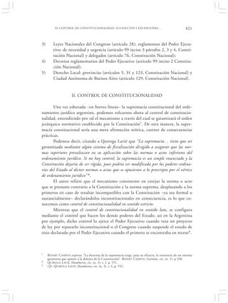 EL CONTROL DE CONSTITUCIONALIDAD, SUS EFECTOS Y EXCEPCIONES…                                    421


3)       Leyes Nacionales del Congreso (artículo 28), reglamentos del Poder Ejecu-
         tivo: de necesidad y urgencia (artículo 99 inciso 3 párrafos 2, 3 y 4, Consti-
         tución Nacional) y delegados (artículo 76, Constitución Nacional);
4)       Decretos reglamentarios del Poder Ejecutivo (artículo 99 inciso 2 Constitu-
         ción Nacional);
5)       Derecho Local: provincias (artículos 5, 31 y 123, Constitución Nacional) y
         Ciudad Autónoma de Buenos Aires (artículo 129, Constitución Nacional).


                      II. CONTROL DE CONSTITUCIONALIDAD

       Una vez esbozada –en breves líneas– la supremacía constitucional del orde-
namiento jurídico argentino, podemos volcarnos ahora al control de constitucio-
nalidad, entendiendo por tal el mecanismo a través del cual se garantizará el orden
jerárquico normativo establecido por la Constitución7. De otra manera, la supre-
macía constitucional sería una mera afirmación teórica, carente de consecuencias
prácticas.
       Podemos decir, citando a Quiroga Lavié que “La supremacía… tiene que ser
garantizada mediante algún sistema de fiscalización dirigido a asegurar que las nor-
mas superiores prevalezcan en su aplicación sobre las normas o actos inferiores del
ordenamiento jurídico. Si no hay control, la supremacía es un simple enunciado y la
Constitución dejaría de ser rígida, pues podría ser modificada por los poderes ordina-
rios del Estado al dictar normas o actos que se opusieran a lo prescripto por el vértice
de ordenamiento jurídico” 8.
       El autor refiere que el mecanismo consistente en cotejar la norma o acto
que se presume contrario a la Constitución y la norma suprema, desplazando a los
primeros en caso de resultar incompatibles con la Constitución –ya sea formal o
sustancialmente– declarándolos inconstitucionales en consecuencia, es lo que co-
nocemos como control de constitucionalidad en sentido estricto.
       Mientras que el control de constitucionalidad en sentido lato, se configura
mediante el control que hacen los demás poderes del Estado, así en la Argentina
por ejemplo, dicho control lo ejerce el Poder Ejecutivo cuando veta un proyecto
de ley por reputarlo inconstitucional o el Congreso cuando suspende el estado de
sitio declarado por el Poder Ejecutivo cuando el primero se encontraba en receso9.



7    B IDART CAMPOS expresa: “La doctrina de la supremacía exige, para su eficacia, la existencia de un sistema
     garantista que apunte a la defensa de la Constitución”. BIDART CAMPOS , Germán, cit. (n. 1), p 336.
8    QUIROGA L AVIÉ, Humberto, cit. (n. 3), t. I, p. 551.
9    Cfr. QUIROGA LAVIÉ, Humberto, cit. (n. 3), t. I, p. 552.
 
