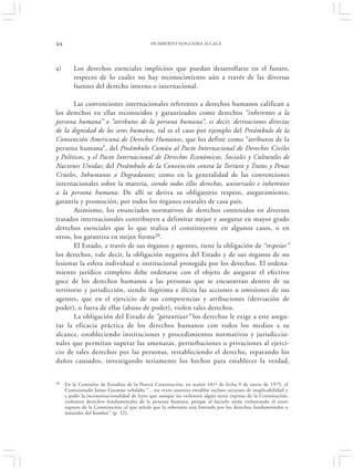 44                                           HUMBERTO NOGUEIRA ALCALÁ




a)       Los derechos esenciales implícitos que puedan desarrollarse en el futuro,
         respecto de lo cuales no hay reconocimiento aún a través de las diversas
         fuentes del derecho interno o internacional.

       Las convenciones internacionales referentes a derechos humanos califican a
los derechos en ellas reconocidos y garantizados como derechos “inherentes a la
persona humana” o “atributos de la persona humana”, es decir, derivaciones directas
de la dignidad de los seres humanos, tal es el caso por ejemplo del Preámbulo de la
Convención Americana de Derechos Humanos, que los define como “atributos de la
persona humana”, del Preámbulo Común al Pacto Internacional de Derechos Civiles
y Políticos, y el Pacto Internacional de Derechos Económicos, Sociales y Culturales de
Naciones Unidas; del Preámbulo de la Convención contra la Tortura y Tratos y Penas
Crueles, Inhumanos o Degradantes; como en la generalidad de las convenciones
internacionales sobre la materia, siendo todos ellos derechos, universales e inherentes
a la persona humana. De allí se deriva su obligatorio respeto, aseguramiento,
garantía y promoción, por todos los órganos estatales de casa país.
       Asimismo, los enunciados normativos de derechos contenidos en diversos
tratados internacionales contribuyen a delimitar mejor y asegurar en mayor grado
derechos esenciales que lo que realiza el constituyente en algunos casos, o en
otros, los garantiza en mejor forma20.
       El Estado, a través de sus órganos y agentes, tiene la obligación de “respetar”
los derechos, vale decir, la obligación negativa del Estado y de sus órganos de no
lesionar la esfera individual o institucional protegida por los derechos. El ordena-
miento jurídico completo debe ordenarse con el objeto de asegurar el efectivo
goce de los derechos humanos a las personas que se encuentran dentro de su
territorio y jurisdicción, siendo ilegítima e ilícita las acciones u omisiones de sus
agentes, que en el ejercicio de sus competencias y atribuciones (desviación de
poder), o fuera de ellas (abuso de poder), violen tales derechos.
       La obligación del Estado de “garantizar” los derechos le exige a este asegu-
rar la eficacia práctica de los derechos humanos con todos los medios a su
alcance, estableciendo instituciones y procedimientos normativos y jurisdiccio-
nales que permitan superar las amenazas, perturbaciones o privaciones al ejerci-
cio de tales derechos por las personas, restableciendo el derecho, reparando los
daños causados, investigando seriamente los hechos para establecer la verdad,


20   En la Comisión de Estudios de la Nueva Constitución, en sesión 101ª de fecha 9 de enero de 1975, el
     Comisionado Jaime Guzmán señalaba “…ese texto autoriza entablar incluso recursos de inaplicabilidad y
     a pedir la inconstitucionalidad de leyes que aunque no violenten algún texto expreso de la Constitución,
     violenten derechos fundamentales de la persona humana, porque al hacerlo están violentando el texto
     expreso de la Constitución: el que señala que la soberanía está limitada por los derechos fundamentales o
     naturales del hombre” (p. 12).
 