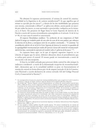 422                                             MARÍA XIMENA KOVALENKO




       No obstante lo expuesto anteriormente, el sistema de control de constitu-
cionalidad en la Argentina es de carácter jurisdiccional10, lo que significa que el
mismo es ejercido por los jueces11, y dentro de las dos modalidades que presenta
este sistema, concentrado o difuso12, se aplica este último, atento puede ser ejerci-
do por todos los jueces, ya sean nacionales o provinciales, cualquiera sea la instan-
cia o el fuero. Sin perjuicio de llegar hasta la Corte Suprema de Justicia de la
Nación a través del recurso extraordinario contemplado en el artículo 14 de la Ley
nº 48, en cuyo caso el control se concentraría.
       Al respecto Ekmekdjian establece: “La atribución de esta competencia al Poder
Judicial le otorga un verdadero poder de veto sobre los actos de los otros poderes, que robustece
la doctrina de los frenos y contrapesos entre los tres poderes constituidos…” Y continúa “La
consolidación ulterior de ese rol de la Corte Suprema de Justicia la convierte en guardián de
la supralegalidad constitucional por medio del ejercicio intenso del control de constitucionali-
dad de las leyes, motivando la expresión de Lambert sobre el `gobierno de los jueces´” 13.
       Lo expuesto hasta aquí, en lo que al régimen argentino respecta, es en
relación al órgano que lo ejerce, debemos abocarnos ahora al procedimiento que
se utiliza para ejercer el control. El mismo puede ser instrumentado a través de
una acción o de una excepción.
       Si bien la vía hábil utilizada para provocar dicho control ha sido siempre la
indirecta o incidental –a través de la denominada excepción de inconstitucionali-
dad–, destacamos que en la actualidad también se pone en funcionamiento el
sistema de control en forma directa por vía de amparo (artículo 43 de la Constitu-
ción Nacional) o acción declarativa de certeza (artículo 322 del Código Procesal
Civil y Comercial de la Nación)14.

10   En contraposición al sistema de control de constitucionalidad político que es aquel en el cual el control se
     encuentra a cargo de un órgano “político” especial, distinto de los órganos judiciales ordinarios.
11   Sin olvidar que “Nuestro régimen conoció transitoriamente un sistema de control político parcial entre
     1853 y 1860. En efecto, el texto originario de 1853, hasta su reforma en 1860, atribuía al congreso federal
     la revisión de las constituciones provinciales antes de su promulgación, pudiendo reprobarlas si no estaban
     conformes con los principios y disposiciones de la Constitución federal. Tal mecanismo era político en
     cuanto al órgano que controlaba –el Congreso–, y parcial en cuanto a la materia controlada –únicamente
     las constituciones provinciales–”, BIDART C AMPOS, Germán, cit. (n. 1), p. 359.
12   “El sistema de control jurisdiccional difuso ha tenido su origen en los Estados Unidos, no como fruto de
     una expresa mención por parte de la Constitución, sino como consecuencia necesaria de la facultad de
     interpretación de leyes concedida a los jueces. Fue de esa manera como en el precedente “Marbury vs.
     Madison” se admite la potestad judicial para declarar inconstitucional normas emanadas de otros poderes”,
     TORICELLI, Maximiliano, El sistema de control constitucional Argentino, LexisNexis-Depalma (Buenos Aires,
     2002), pp. 42/43.
13   E KMEKDJIAN, Miguel A., Manual de la Constitución Argentina, 5a Edición, Editorial Lexis Nexis Depalma,
     (Buenos Aires, 2002), p. 45.
14   En este sentido se inclina también Toricelli cuando expresa: “El carácter incidental de este sistema de
     control (refiriéndose al jurisdiccional difuso), aunque distintivo en un comienzo, ha dejado actualmente de
     ser uno de sus rasgos fundamentales. Hoy en día, con el reconocimiento de ciertas acciones (amparos,
     acciones declarativas, mandamus, etc.), se permite a los particulares accionar ante la norma que consideran
     inconstitucional, sin necesidad de esperar la consumación del daño para poder defenderse mediante la
     excepción de inconstitucionalidad”, T ORICELLI , Maximiliano, cit. (n. 12). p. 44.
 