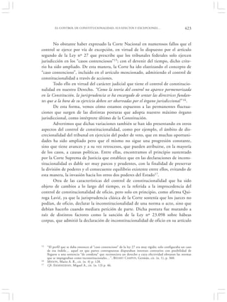 EL CONTROL DE CONSTITUCIONALIDAD, SUS EFECTOS Y EXCEPCIONES…                                     423


       No obstante haber expresado la Corte Nacional en numerosos fallos que el
control se ejerce por vía de excepción, en virtud de lo dispuesto por el artículo
segundo de la Ley nº 27 que prescribe que los tribunales federales solo ejercen
jurisdicción en los “casos contenciosos” 15; con el devenir del tiempo, dicho crite-
rio ha sido ampliado. De esta manera, la Corte ha ido elastizando el concepto de
“caso contencioso”, incluido en el artículo mencionado, admitiendo el control de
constitucionalidad a través de acciones.
       Todo ello en virtud del carácter judicial que tiene el control de constitucio-
nalidad en nuestro Derecho. “Como la teoría del control no aparece pormenorizada
en la Constitución, la jurisprudencia se ha encargado de sentar las directrices fundan-
tes que a la hora de su ejercicio deben ser observadas por el órgano jurisdiccional” 16.
       De esta forma, vemos cómo estamos expuestos a las permanentes fluctua-
ciones que surgen de las distintas posturas que adopta nuestro máximo órgano
jurisdiccional, como intérprete último de la Constitución.
       Advertimos que dichas variaciones también se han ido presentando en otros
aspectos del control de constitucionalidad, como por ejemplo, el ámbito de dis-
crecionalidad del tribunal en ejercicio del poder de veto, que en muchas oportuni-
dades ha sido ampliado pero que el mismo no sigue una progresión constante,
sino que tiene avances y a su vez retrocesos, que pueden atribuirse, en la mayoría
de los casos, a causas políticas. Entre ellas, encontramos el principio sustentado
por la Corte Suprema de Justicia que establece que en las declaraciones de incons-
titucionalidad es dable ser muy parcos y prudentes, con la finalidad de preservar
la división de poderes y el consecuente equilibrio existente entre ellos, evitando de
esta manera, la invasión hacia los otros dos poderes del Estado17.
       Otra de las características del control de constitucionalidad que ha sido
objeto de cambios a lo largo del tiempo, es la referida a la improcedencia del
control de constitucionalidad de oficio, pero solo en principio, como afirma Qui-
roga Lavié, ya que la jurisprudencia clásica de la Corte sostenía que los jueces no
podían, de oficio, declarar la inconstitucionalidad de una norma o acto, sino que
debían hacerlo cuando mediara petición de parte. Dicha postura fue mutando a
raíz de distintos factores como la sanción de la Ley nº 23.098 sobre hábeas
corpus, que admitió la declaración de inconstitucionalidad de oficio en su artículo




15   “El perfil que se daba entonces al “caso contencioso” de la ley 27 era muy rígido; solo configuraba un caso
     de esa índole… aquel en que partes contrapuestas disputaban intereses contrarios con posibilidad de
     llegarse a una sentencia “de condena” que reconociera un derecho a cuya efectividad obstaran las normas
     que se impugnaban como inconstitucionales…”, BIDART CAMPOS , Germán, cit. (n. 1), p. 360.
16   M IDON , Mario A. R., cit. (n. 4) p. 128.
17   Cfr. EKMEKDJIAN, Miguel A., cit. (n. 13) p. 46.
 