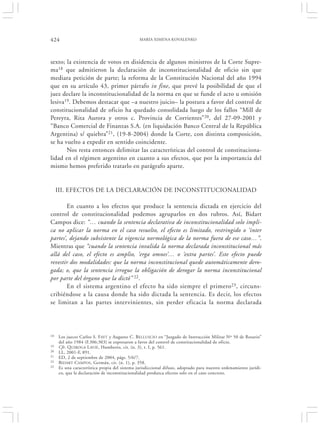 424                                            MARÍA XIMENA KOVALENKO




sexto; la existencia de votos en disidencia de algunos ministros de la Corte Supre-
ma18 que admitieron la declaración de inconstitucionalidad de oficio sin que
mediara petición de parte; la reforma de la Constitución Nacional del año 1994
que en su artículo 43, primer párrafo in fine, que prevé la posibilidad de que el
juez declare la inconstitucionalidad de la norma en que se funde el acto u omisión
lesiva19. Debemos destacar que –a nuestro juicio– la postura a favor del control de
constitucionalidad de oficio ha quedado consolidada luego de los fallos “Mill de
Pereyra, Rita Aurora y otros c. Provincia de Corrientes”20, del 27-09-2001 y
“Banco Comercial de Finanzas S.A. (en liquidación Banco Central de la República
Argentina) s/ quiebra”21, (19-8-2004) donde la Corte, con distinta composición,
se ha vuelto a expedir en sentido coincidente.
       Nos resta entonces delimitar las características del control de constituciona-
lidad en el régimen argentino en cuanto a sus efectos, que por la importancia del
mismo hemos preferido tratarlo en parágrafo aparte.


     III. EFECTOS DE LA DECLARACIÓN DE INCONSTITUCIONALIDAD

        En cuanto a los efectos que produce la sentencia dictada en ejercicio del
control de constitucionalidad podemos agruparlos en dos rubros. Así, Bidart
Campos dice: “… cuando la sentencia declarativa de inconstitucionalidad solo impli-
ca no aplicar la norma en el caso resuelto, el efecto es limitado, restringido o ‘inter
partes’, dejando subsistente la vigencia normológica de la norma fuera de ese caso…”.
Mientras que “cuando la sentencia invalida la norma declarada inconstitucional más
allá del caso, el efecto es amplio, ‘erga omnes’… o ‘extra partes’. Este efecto puede
revestir dos modalidades: que la norma inconstitucional quede automáticamente dero-
gada; o, que la sentencia irrogue la obligación de derogar la norma inconstitucional
por parte del órgano que la dictó” 22.
        En el sistema argentino el efecto ha sido siempre el primero 23 , circuns-
cribiéndose a la causa donde ha sido dictada la sentencia. Es decir, los efectos
se limitan a las partes intervinientes, sin perder eficacia la norma declarada




18   Los jueces Carlos S. F AYT y Augusto C. BELLUSCIO en “Juzgado de Instrucción Militar Nº 50 de Rosario”
     del año 1984 (F.306:303) se expresaron a favor del control de constitucionalidad de oficio.
19   Cfr. Q UIROGA L AVIÉ, Humberto, cit. (n. 3), t. I, p. 561.
20   LL, 2001-F, 891.
21   ED, 2 de septiembre de 2004, págs. 5/6/7.
22   BIDART CAMPOS , Germán, cit. (n. 1), p. 358.
23   Es una característica propia del sistema jurisdiccional difuso, adoptado para nuestro ordenamiento jurídi-
     co, que la declaración de inconstitucionalidad produzca efectos solo en el caso concreto.
 