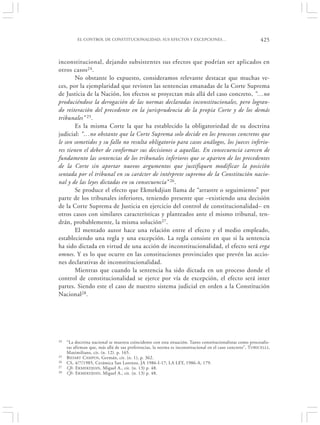 EL CONTROL DE CONSTITUCIONALIDAD, SUS EFECTOS Y EXCEPCIONES…                                      425


inconstitucional, dejando subsistentes sus efectos que podrían ser aplicados en
otros casos 24.
        No obstante lo expuesto, consideramos relevante destacar que muchas ve-
ces, por la ejemplaridad que revisten las sentencias emanadas de la Corte Suprema
de Justicia de la Nación, los efectos se proyectan más allá del caso concreto, “…no
produciéndose la derogación de las normas declaradas inconstitucionales, pero logran-
do reiteración del precedente en la jurisprudencia de la propia Corte y de los demás
tribunales” 25.
        Es la misma Corte la que ha establecido la obligatoriedad de su doctrina
judicial: “…no obstante que la Corte Suprema solo decide en los procesos concretos que
le son sometidos y su fallo no resulta obligatorio para casos análogos, los jueces inferio-
res tienen el deber de conformar sus decisiones a aquellas. En consecuencia carecen de
fundamento las sentencias de los tribunales inferiores que se aparten de los precedentes
de la Corte sin aportar nuevos argumentos que justifiquen modificar la posición
sentada por el tribunal en su carácter de intérprete supremo de la Constitución nacio-
nal y de las leyes dictadas en su consecuencia” 26.
        Se produce el efecto que Ekmekdjian llama de “arrastre o seguimiento” por
parte de los tribunales inferiores, teniendo presente que –existiendo una decisión
de la Corte Suprema de Justicia en ejercicio del control de constitucionalidad– en
otros casos con similares características y planteados ante el mismo tribunal, ten-
drán, probablemente, la misma solución27.
        El mentado autor hace una relación entre el efecto y el medio empleado,
estableciendo una regla y una excepción. La regla consiste en que si la sentencia
ha sido dictada en virtud de una acción de inconstitucionalidad, el efecto será erga
omnes. Y es lo que ocurre en las constituciones provinciales que prevén las accio-
nes declarativas de inconstitucionalidad.
        Mientras que cuando la sentencia ha sido dictada en un proceso donde el
control de constitucionalidad se ejerce por vía de excepción, el efecto será inter
partes. Siendo este el caso de nuestro sistema judicial en orden a la Constitución
Nacional28.




24   “La doctrina nacional se muestra coincidente con esta situación. Tanto constitucionalistas como procesalis-
     tas afirman que, más allá de sus preferencias, la norma es inconstitucional en el caso concreto”, TORICELLI,
     Maximiliano, cit. (n. 12). p. 165.
25   B IDART CAMPOS, Germán, cit. (n. 1), p. 362.
26   CS, 4/7/1985, Cerámica San Lorenzo, JA 1986-I-17; LA LEY, 1986-A, 179.
27   Cfr. EKMEKDJIAN, Miguel A., cit. (n. 13) p. 48.
28   Cfr. EKMEKDJIAN, Miguel A., cit. (n. 13) p. 48.
 
