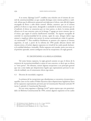 426                                             MARÍA XIMENA KOVALENKO




        A su turno, Quiroga Lavié29, establece una relación con el sistema de con-
trol de constitucionalidad, ya que cuando distingue entre sistema político y judi-
cial, afirma que la diferencia sustancial está dada por el efecto, más allá del órgano
encargado de llevar a cabo dicho control. Afirma, entonces, que en el sistema
político el efecto es erga omnes, derogando o anulando la norma; mientras que en
el judicial, el efecto se caracteriza por ser inter partes, es decir, la norma pierde
eficacia en el caso concreto, pero no la deroga. Y agrega un tercer sistema, que es
el mixto, que según el criterio clasificatorio reseñado, “los órganos encargados de
controlar la constitucionalidad de las normas, según los casos, derogan (efecto erga
omnes) o inaplican (efecto inter partes) la norma cuestionada por violar la suprema-
cía cuestionada” 30. Para establecer finalmente su postura con respecto al sistema
argentino, el cual, a partir de la reforma de 1994 puede ubicarse dentro del
sistema mixto, al incluir algunos supuestos en virtud de los cuales puede declarar-
se la nulidad absoluta e insanable. Dicho supuesto será tratado, junto con otros en
el próximo apartado, atento configurar una de las excepciones a la regla general.


                        IV. EXCEPCIONES A LA REGLA GENERAL

       Tal como hemos expuesto, la regla general consiste en que el efecto de la
sentencia de inconstitucionalidad se ajusta al caso concreto, es decir que su efecto
es “inter partes”. No obstante, existen algunas excepciones a ese principio general
que van a estar dadas por disposiciones legales que expresamente prevean la san-
ción de nulidad, con el consecuente efecto erga omnes.

4.1      Decretos de necesidad y urgencia

       La primera de las excepciones que abordaremos se encuentra circunscripta a
aquellos casos en los cuales el Poder Ejecutivo dicte disposiciones legislativas fuera
de los supuestos expresamente previstos por la Constitución Nacional (artículo 99
inciso 3, párrafo 2, Constitución Nacional).
       En este tema seguimos a Quiroga Lavié31 quien expresa que con posteriori-
dad a la Reforma Constitucional de 1994, existen algunos supuestos en los cuales




29   Cfr. Q UIROGA L AVIÉ , Humberto, cit. (n. 3), t. I, pp. 552/553.
30   Q UIROGA L AVIÉ, Humberto, cit. (n. 3), t. I, p. 554.
31   Cfr. Q UIROGA L AVIÉ, Humberto, (n. 3), t. I, pp. 552/555.
 