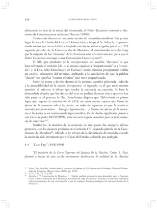 430                                             MARÍA XIMENA KOVALENKO




afirmativo de más de la mitad del electorado, el Poder Ejecutivo convocó a elec-
ciones de Constituyentes mediante Decreto 169/89.
       Contra este decreto se interpone acción de inconstitucionalidad. En primer
lugar lo hace la Unión del Centro Democrático y luego el Sr. Falaschi, argumen-
tando ambos que no se habían cumplido con los recaudos exigidos por el art. 221
segundo párrafo, de la Constitución de Mendoza; el mencionado artículo exige
que la mayoría de los “electores” de la Provincia vote afirmativamente, para que el
Poder Ejecutivo convoque a una Convención Constituyente41.
       El fallo gira alrededor de la interpretación del vocablo “electores” al que
hace referencia el artículo 221, si el mismo equivale a “empadronados” o a “votan-
tes”, y la Dra. Aída Kemelmajer de Carlucci (como ministra preopinante) realiza
un análisis exhaustivo del término, arribando a la conclusión de que la palabra
“elector” no significa “votante efectivo” sino mero empadronado.
       Entre los temas a decidir dentro de la primera cuestión planteada –referida
a la procedibilidad de la acción interpuesta– el segundo, es el que atrae nuestra
atención al referirse al efecto que tendrá la sentencia en cuestión. Si bien la
demandada alegaba que los efectos del acto no podían alcanzar sino a quienes han
sido parte en el proceso, la Dra. Kemelmajer dispuso que “Advirtiendo en primer
lugar que, vigente la constitución de 1916, no existe norma expresa que limite los
efectos de la sentencia solo a las partes, en todos los supuestos en que la acción es
iniciada por particulares… Otorgar legitimación… y limitar los efectos de la senten-
cia a las partes es un contrasentido lógico-jurídico. En los hechos significaría privar a
esta Corte de poder DECISORIO, sería un mero órgano consultor pues su fallo carece-
ría de imperium” 42.
       Finalmente, la decisión de la sentencia en este punto fue otorgarle efectos
generales, con los alcances previstos en el artículo 177, segundo párrafo de la Cons-
titución de Mendoza43, referido a los efectos de la declaración de invalidez cuando
la acción ha sido interpuesta por el Fiscal del Estado, aplicable por analogía.

4.4      “Caso Fayt” (19/8/1999)

      “El ministro de la Corte Suprema de Justicia de la Nación, Carlos S. Fayt,
planteó a través de una acción meramente declarativa la nulidad de la cláusula


41   Véase Díaz, Rodolfo, Estudio sobre la iniciativa de reforma de la Constitución de Mendoza, Editorial Univer-
     sidad de Congreso, (Buenos Aires, 2004), pp. 31/36.
42   E.D., T. 133, p. 721/740.
43   Artículo 177 Constitución de Mendoza: “…Tendrá también personería para demandar ante la Suprema
     Corte y demás tribunales de la Provincia, la nulidad de toda ley, decreto, contrato o resolución, contrarios
     a las prescripciones de esta Constitución o que en cualquier forma perjudiquen los intereses fiscales de la
     Provincia”.
 