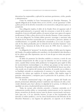 LOS DERECHOS FUNDAMENTALES Y LOS DERECHOS HUMANOS                         45


determinar los responsables y aplicarle las sanciones pertinentes, civiles, penales
y administrativas.
       Como ha señalado la Corte Interamericana de Derechos Humanos, “la
segunda obligación de los Estados Partes en la C.A.D.H., es la de “garantizar” el libre
y pleno ejercicio de los derechos reconocidos en la convención a toda persona sujeta a su
jurisdicción.
       Esta obligación implica el deber de los Estados Partes de organizar todo el
aparato gubernamental y, en general, todas las estructuras a través de los cuales se
manifiesta el ejercicio del poder público, de manera tal que sean capaces de asegurar
jurídicamente el libre y pleno ejercicio de los derechos humanos. Como consecuen-
cia de esta obligación, los Estados deben prevenir, investigar y sancionar toda
violación de los derechos reconocidos por la convención y procurar, además, el
restablecimiento, si es posible, del derecho conculcado y, en su caso, la repara-
ción de los daños producidos por la violación de los derechos humanos” (caso
Godínez Cruz, Sentencia de fecha 20 de enero de 1989, Serie C, número 5,
párrafo 166).
       La obligación de “promover” los derechos establece el deber para los órganos
del Estado y los poderes públicos de contribuir a la efectividad de tales derechos y
de los valores que ellos representan, aun en el caso de que no exista una preten-
sión subjetiva.
       El deber de promover los derechos también se concreta a través de una
adecuada interpretación de ellos ya que los derechos no son las normas, por
tanto, cuando faltan normas debe producirse la integración para suplir la falta
de reconocimiento normonológico y no afirmar que porque no hay norma no
hay derecho. El operador jurídico debe tener la flexibilidad de buscar una soluc-
ción acorde con el espíritu del sistema de derechos, de acuerdo con su objeto y
su finalidad, teniendo en consideración el contexto y la razón histórica, como
asimismo los valores que explicita el sistema jurídico. Ello implica negar la
posición reduccionista y mezquina para la protección de la persona y de sus
derechos esenciales.
       El derecho constitucional exige a los agentes y órganos del Estado una
función promocional, debiendo promover condiciones más humanas de vida y remo-
viendo obstáculos para hacer efectivas la dignidad de la persona, la libertad y la
igualdad, con miras a la plenitud del ejercicio de los derechos.
       Todas las normas sobre derechos esenciales o humanos contenidas en el
ordenamiento jurídico deben ser interpretadas armónicamente con las respectivas
fuentes normativas de derecho interno como las fuentes convencionales internacio-
nales (que son, a la vez, derecho interno, ya que se han incorporado tales
derechos al orden jurídico,), con las claves hermenéuticas del Derecho de los
Derechos Humanos y sus órganos de aplicación, en especial, en el ámbito
 