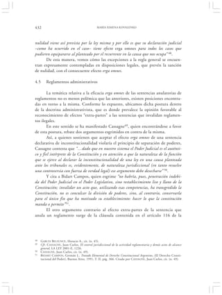 432                                             MARÍA XIMENA KOVALENKO




nulidad viene así prevista por la ley misma y por ello es que su declaración judicial
–como ha ocurrido en el caso– tiene efecto erga omnes para todos los casos que
pudieren equipararse al planteado por el recurrente en la causa que nos ocupa” 48.
      De esta manera, vemos cómo las excepciones a la regla general se encuen-
tran expresamente contempladas en disposiciones legales, que prevén la sanción
de nulidad, con el consecuente efecto erga omnes.

4.5      Reglamentos administrativos

        La temática relativa a la eficacia erga omnes de las sentencias anulatorias de
reglamentos no es menos polémica que las anteriores, existen posiciones encontra-
das en torno a la misma. Conforme lo expuesto, ubicamos dicha postura dentro
de la doctrina administrativista, que es donde prevalece la opinión favorable al
reconocimiento de efectos “extra-partes” a las sentencias que invalidan reglamen-
tos ilegales.
        En este sentido se ha manifestado Cassagne49, quien encontrándose a favor
de esta postura, rebate dos argumentos esgrimidos en contra de la misma.
        Así, a quienes sostienen que aceptar el efecto erga omnes de una sentencia
declarativa de inconstitucionalidad violaría el principio de separación de poderes,
Cassagne contesta que “…dado que en nuestro sistema el Poder Judicial es el auténti-
co y fiel intérprete de la Constitución y en atención a que la naturaleza de la función
que se ejerce al declarar la inconstitucionalidad de una ley en una causa planteada
ante los tribunales es, evidentemente, de naturaleza jurisdiccional (en tanto resuelve
una controversia con fuerza de verdad legal) ese argumento debe desecharse” 50.
        Y cita a Bidart Campos, quien esgrime “no habría, pues, penetración indebi-
da del Poder Judicial en el Poder Legislativo, sino restablecimiento liso y llano de la
Constitución; invalidar un acto que, utilizando esas competencias, ha transgredido la
Constitución, no es conculcar la división de poderes, sino, al contrario, conservarla
para el único fin que ha motivado su establecimiento: hacer lo que la constitución
manda o permite”51.
        El otro argumento contrario al efecto extra-partes de la sentencia que
anula un reglamento surge de la cláusula contenida en el artículo 116 de la




48   GARCÍA BELSUNCE , Horacio A., cit. (n. 45).
49   Cfr. CASSAGNE , Juan Carlos, El control jurisdiccional de la actividad reglamentaria y demás actos de alcance
     general, LA LEY 2001-E, 1226.
50   CASSAGNE , Juan Carlos, cit. (n. 49).
51   BIDART CAMPOS , Germán J., Tratado Elemental de Derecho Constitucional Argentino, (El Derecho Consti-
     tucional del Poder), Buenos Aires, 1991, T. II, pág. 366. Citado por CASSAGNE , Juan Carlos, cit. (n. 49).
 