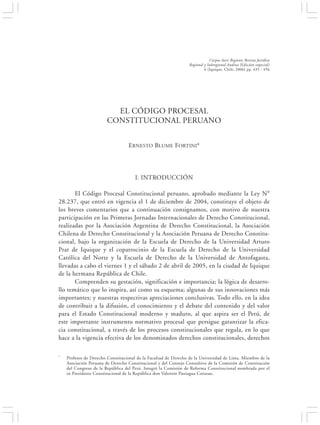 EL CÓDIGO PROCESAL CONSTITUCIONAL PERUANO                                                435


                                                                             Corpus Iuris Regionis Revista Jurídica
                                                                 Regional y Subregional Andina (Edición especial)
                                                                          6 (Iquique, Chile, 2006) pp. 435 - 456




                          EL CÓDIGO PROCESAL
                        CONSTITUCIONAL PERUANO


                                  ERNESTO BLUME FORTINI*




                                      I. INTRODUCCIÓN

       El Código Procesal Constitucional peruano, aprobado mediante la Ley N°
28.237, que entró en vigencia el 1 de diciembre de 2004, constituye el objeto de
los breves comentarios que a continuación consignamos, con motivo de nuestra
participación en las Primeras Jornadas Internacionales de Derecho Constitucional,
realizadas por la Asociación Argentina de Derecho Constitucional, la Asociación
Chilena de Derecho Constitucional y la Asociación Peruana de Derecho Constitu-
cional, bajo la organización de la Escuela de Derecho de la Universidad Arturo
Prat de Iquique y el copatrocinio de la Escuela de Derecho de la Universidad
Católica del Norte y la Escuela de Derecho de la Universidad de Antofagasta,
llevadas a cabo el viernes 1 y el sábado 2 de abril de 2005, en la ciudad de Iquique
de la hermana República de Chile.
       Comprenden su gestación, significación e importancia; la lógica de desarro-
llo temático que lo inspira, así como su esquema; algunas de sus innovaciones más
importantes; y nuestras respectivas apreciaciones conclusivas. Todo ello, en la idea
de contribuir a la difusión, el conocimiento y el debate del contenido y del valor
para el Estado Constitucional moderno y maduro, al que aspira ser el Perú, de
este importante instrumento normativo procesal que persigue garantizar la efica-
cia constitucional, a través de los procesos constitucionales que regula, en lo que
hace a la vigencia efectiva de los denominados derechos constitucionales, derechos

*   Profesor de Derecho Constitucional de la Facultad de Derecho de la Universidad de Lima. Miembro de la
    Asociación Peruana de Derecho Constitucional y del Consejo Consultivo de la Comisión de Constitución
    del Congreso de la República del Perú. Integró la Comisión de Reforma Constitucional nombrada por el
    ex Presidente Constitucional de la República don Valentín Paniagua Corazao.
 