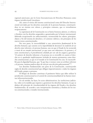 46                                           HUMBERTO NOGUEIRA ALCALÁ




regional americano, por la Corte Interamericana de Derechos Humanos como
órgano jurisdiccional vinculante.
       Así, tanto el vértice del sistema constitucional como del Derecho Interna-
cional está dado por los derechos esenciales de la persona humana, constituyén-
dose en un sistema con valores y principios comunes, que se retroalimenta
recíprocamente.
       La supremacía de la Constitución no se limita fronteras adentro, se refuerza
y fortalece con los derechos asegurados y garantizados por la fuente internacional,
debiendo recepcionarlo sin reduccionismos, reconociendo los valores, principios,
objeto y fin del sistema de derechos y el contexto valórico y de principios de los
nuevos textos constitucionales.
       Por otra parte, la irreversibilidad es una característica fundamental de los
derechos humanos, que consiste en la imposibilidad de desconocer la condición de un
derecho como inherente a la persona humana, una vez que el Estado los ha reconocido
a través de un tratado internacional, ya que estos son inherentes a la persona y el
texto constitucional y el procedimiento señalado por este solo los asegura y garantiza:
“el carácter de derecho inherente a la persona no es reversible en cuanto al dere-
cho en sí, quedando implícitamente incluido de manera permanente como dere-
cho constitucional, ya que ni el tratado ni la Constitución los crea. Es inconcebi-
ble para la dignidad humana, que “lo que hoy se reconoce como un atributo inherente
a la persona, mañana pudiera dejar de serlo por una decisión gubernamental” 21.
       Los derechos fundamentales son parte de la Constitución, constituyendo
reglas de derecho constitucional que obligan imperativamente a todos los órganos
del Estado, grupos o personas.
       El bloque de derechos constituye el parámetro básico que debe utilizar la
jurisdicción constitucional en el control de constitucionalidad de las fuentes inter-
nas infraconstitucionales
       En tal sentido, las leyes, los actos administrativos, las resoluciones judicia-
les, valen en la medida que respeten y garanticen los derechos humanos, lo que se
deduce del principio de vinculatoriedad de los órganos del Estado a los derechos
fundamentales, de acuerdo a una interpretación sistemática y finalista de los tex-
tos constitucionales y tratados internacionales.




21   NIKEN , Pedro, El Derecho Internacional de los Derechos Humanos (Caracas, 1989).
 